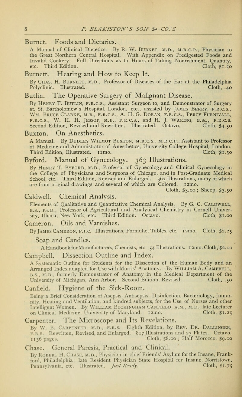 Burnet. Foods and Dietaries. A Manual of Clinical Dietetics. By R. W. Burnet, m.d., m.r.c.p., Physician to the Great Northern Central Hospital. With Appendix on Predigested Foods and Invalid Cookery. Full Directions as to Hours of Taking Nourishment, Quantity, etc. Third Edition. Cloth, $1.50 Burnett. Hearing and How to Keep It. By Chas. H. Burnett, m.d., Professor of Diseases of the Ear at the Philadelphia Polyclinic. Illustrated. Cloth, .40 Butlin. The Operative Surgery of Malignant Disease. By Henry T. Butlin, f.r.c.s., Assistant Surgeon to, and Demonstrator of Surgery at, St. Bartholomew's Hospital, London, etc., assisted by James Berry, f.r.c.s., Wm. Bruce-Clarke, m.b., f.r.c.s., A. H. G. Doran, f.r.c.s., Percy Furnivall, f.r.c.s., W. H. H. Jessop, m.b., f.r.c.s., and H. J. Waring, b.Sc, f.r.c.s. Second Edition, Revised and Rewritten. Illustrated. Octavo. Cloth, $4.50 Buxton. On Anesthetics. A Manual. By Dudley Wilmot Buxton, m.r.c.s., m.r.c.p., Assistant to Professor of Medicine and Administrator of Anesthetics, University College Hospital, London. Third Edition, Illustrated. i2mo. Cloth, $1.50 Byford. Manual of Gynecology. 363 Illustrations. By Henry T. Byford, m.d., Professor of Gynecology and Clinical Gynecology in the College of Physicians and Surgeons of Chicago, and in Post-Graduate Medical School, etc. Third Edition, Revised and Enlarged. 363 Illustrations, many of which are from original drawings and several of which are Colored. i2mo. Cloth, $3.00; Sheep, $3.50 Caldwell. Chemical Analysis. Elements of Qualitative and Quantitative Chemical Analysis. By G. C. Caldwell, b.s., Ph.D., Professor of Agricultural and Analytical Chemistry in Cornell Univer- sity, Ithaca, New York, etc. Third Edition. Octavo. Cloth, $1.00 Cameron. Oils and Varnishes. By James Cameron, f.i.c. Illustrations, Formulae, Tables, etc. nmo, Cloth, $2.25 Soap and Candles. A Handbook for Manufacturers, Chemists, etc. 54 Illustrations. i2mo. Cloth, $2.00 Campbell. Dissection Outline and Index. A Systematic Outline for Students for the Dissection of the Human Body and an Arranged Index adapted for Use with Morris' Anatomy. By William A. Campbell, b.S., m.d., formerly Demonstrator of Anatomy in the Medical Department of the University of Michigan, Ann Arbor. Second Edition, Revised. Cloth, .50 Canfield. Hygiene of the Sick-Room. Being a Brief Consideration of Asepsis, Antisepsis, Disinfection, Bacteriology, Immu- nity, Heating and Ventilation, and kindred subjects, for the Use of Nurses and other Intelligent Women. By William Buckingham Canfield, a.m., m.d., late Lecturer on Clinical Medicine, University of Maryland, nmo. Cloth, #1.25 Carpenter. The Microscope and Its Revelations. By W. B. Carpenter, m.d., f.r.s. Eighth Edition, by Rev. Dr. Dallinger, F.R.S. Rewritten, Revised, and Enlarged. 817 Illustrations and 23 Plates. Octavo. 1136 pages. Cloth, #8.00; Half Morocco, #9.00 Chase. General Paresis, Practical and Clinical. By Robert H. Chase, m.d., Physician-in-chief Friends' Asylum forthe Insane, Frank- ford, Philadelphia; late Resident Physician State Hospital for Insane, Norristown, Pennsylvania, etc. Illustrated. Just Ready. Cloth, #1.75