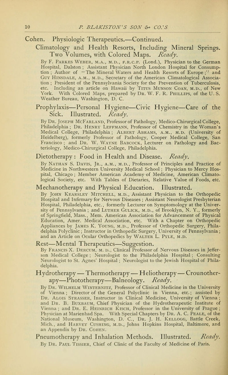 Cohen. Physiologic Therapeutics.—Continued. Climatology and Health Resorts, Including Mineral Springs. Two Volumes, with Colored Maps. Ready. By F. Parkes Weber, m.a., m.d., f.r.cp. (Lond.), Physician to the German Hospital, Dalston ; Assistant Physician North London Hospital for Consump- tion ; Author of The Mineral Waters and Health Resorts of Europe ;'•' and Guy Hinsdale, a.m., m.d., Secretary of the American Climatological Associa- tion ; President of the Pennsylvania Society for the Prevention of Tuberculosis, etc. Including an article on Hawaii by Titus Munson Coan, m.d., of New York. With Colored Maps, prepared by Dr. W. F. R. Phillips, of the U. S. Weather Bureau, Washington, D. C. Prophylaxis—Personal Hygiene—Civic Hygiene—Care of the Sick. Illustrated. Ready. By Dr. Joseph McFarland, Professor of Pathology, Medico-Chirurgical College, Philadelphia ; Dr. Henry Leffmann, Professor of Chemistry in the Woman's Medical College, Philadelphia; Albert Abrams, a.m., m.d. (University of Heidelberg), formerly Professor of Pathology, Cooper Medical College, San Francisco ; and Dr. W. Wayne Babcock, Lecturer on Pathology and Bac- teriology, Medico-Chirurgical College, Philadelphia. Dietotherapy : Food in Health and Disease. Ready. By Nathan S. Davis, Jr., a.m., m.d., Professor of Principles and Practice of Medicine in Northwestern University Medical School; Physician to Mercy Hos- pital, Chicago ; Member American Academy of Medicine, American Climato- logical Society, etc. With Tables of Dietaries, Relative Value of Foods, etc. Mechanotherapy and Physical Education. Illustrated. By John Kearsley Mitchell, m.d., Assistant Physician to the Orthopedic Hospital and Infirmary for Nervous Diseases ; Assistant Neurologist Presbyterian Hospital, Philadelphia, etc., formerly Lecturer on Symptomology at the Univer- sity of Pennsylvania; and Luther Gulick, m.d., of Brooklyn, N. Y., formerly of Springfield, Mass., Mem. American Association for Advancement of Physical Education, Amer. Medical Association, etc. With a Chapter on Orthopedic Appliances by James K. Young, m.d., Professor of Orthopedic Surgery, Phila- delphia Polyclinic ; Instructor in Orthopedic Surgery, University of Pennsylvania ; and an Article on Ocular Orthopedics by Walter L. Pyle, m.d. Rest—Mental Therapeutics—Suggestion. By Francis X. Dercum, m. d., Clinical Professor of Nervous Diseases in Jeffer- son Medical College ; Neurologist to the Philadelphia Hospital ; Consulting Neurologist to St. Agnes' Hospital ; Neurologist to the Jewish Hospital of Phila- delphia. Hydrotherapy — Thermotherapy — H eliotherapy — Crounother- apy—Phototherapy—Balneology. Ready. By Dr. Wilhelm Winternitz, Professor of Clinical Medicine in the University of Vienna ; Director of the General Polyclinic in Vienna, etc.; assisted by Dr. Alois Strasser, Instructor in Clinical Medicine, University of Vienna ; and Dr. B. Buxbaum, Chief Physician of the Hydrotherapeutic Institute of Vienna ; and Dr. E. Heinrich Kisch, Professor in the University of Prague ; Physician at Marienbad Spa. With Special Chapters by Dr. A. C. Peale, of the National Museum, Washington, D. C, Dr. J. H. Kellogg, Battle Creek, Mich., and Harvey Cusiiing, m.d., Johns Hopkins Hospital, Baltimore, and an Appendix by Dr. COHEN. Pneumotherapy and Inhalation Methods. Illustrated. Ready. By Dr. Paul Tissier, Chief of Clinic of the Faculty of Medicine of Paris.