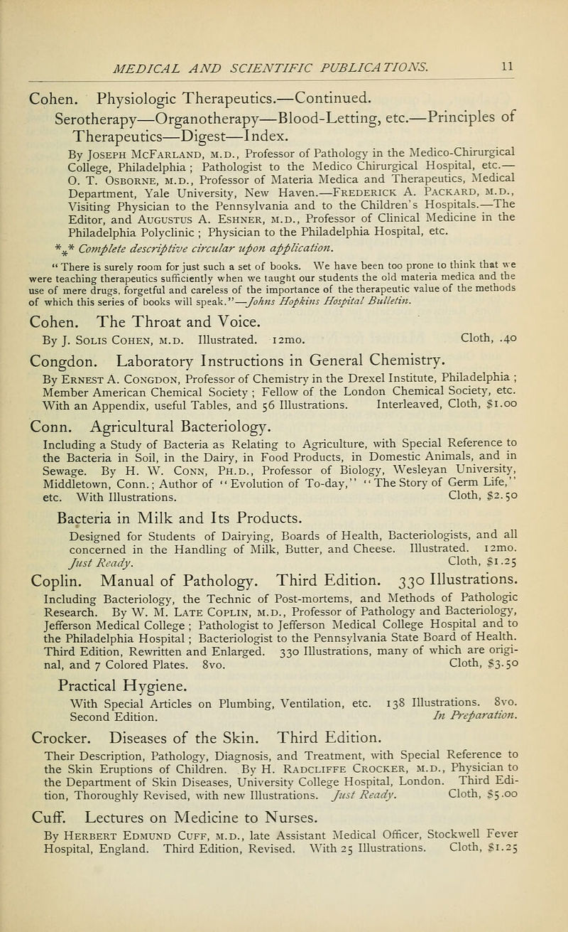 Cohen. Physiologic Therapeutics.—Continued. Serotherapy—Organotherapy—Blood-Letting, etc.—Principles of Therapeutics—Digest—I ndex. By Joseph McFarland, m.d., Professor of Pathology in the Medico-Chirurgical College, Philadelphia ; Pathologist to the Medico Chirurgical Hospital, etc.— O. T. Osborne, m.d., Professor of Materia Medica and Therapeutics, Medical Department, Yale University, New Haven.—Frederick A. Packard, m.d., Visiting Physician to the Pennsylvania and to the Children's Hospitals.—The Editor, and Augustus A. Eshner, m.d., Professor of Clinical Medicine in the Philadelphia Polyclinic ; Physician to the Philadelphia Hospital, etc. *#* Complete descriptive circular upon application.  There is surely room for just such a set of books. We have been too prone to think that we were teaching therapeutics sufficiently when we taught our students the old materia medica and the use of mere drugs, forgetful and careless of the importance of the therapeutic value of the methods of which this series of books will speak.—Johns Hopkins Hospital Bulletin. Cohen. The Throat and Voice. By J. Solis Cohen, m.d. Illustrated. i2mo. Cloth, .40 Congdon. Laboratory Instructions in General Chemistry. By Ernest A. Congdon, Professor of Chemistry in the Drexel Institute, Philadelphia ; Member American Chemical Society ; Fellow of the London Chemical Society, etc. With an Appendix, useful Tables, and 56 Illustrations. Interleaved, Cloth, $1.00 Conn. Agricultural Bacteriology. Including a Study of Bacteria as Relating to Agriculture, with Special Reference to the Bacteria in Soil, in the Dairy, in Food Products, in Domestic Animals, and in Sewage. By H. W. Conn, Ph.D., Professor of Biology, Wesleyan University, Middletown, Conn.; Author of Evolution of To-day,  The Story of Germ Life, etc. With Illustrations. Cloth, $2.50 Bacteria in Milk and Its Products. Designed for Students of Dairying, Boards of Health, Bacteriologists, and all concerned in the Handling of Milk, Butter, and Cheese. Illustrated, nmo. Just Ready. Cloth, $ 1.25 Coplin. Manual of Pathology. Third Edition. 330 Illustrations. Including Bacteriology, the Technic of Post-mortems, and Methods of Pathologic Research. By W. M. Late Coplin, m.d., Professor of Pathology and Bacteriology, Jefferson Medical College ; Pathologist to Jefferson Medical College Hospital and to the Philadelphia Hospital; Bacteriologist to the Pennsylvania State Board of Health. Third Edition, Rewritten and Enlarged. 330 Illustrations, many of which are origi- nal, and 7 Colored Plates. 8vo. Cloth, $3.50 Practical Hygiene. With Special Articles on Plumbing, Ventilation, etc. 138 Illustrations. 8vo. Second Edition. In Preparation. Crocker. Diseases of the Skin. Third Edition. Their Description, Pathology, Diagnosis, and Treatment, with Special Reference to the Skin Eruptions of Children. By H. Radcliffe Crocker, m.d., Physician to the Department of Skin Diseases, University College Hospital, London. Third Edi- tion, Thoroughly Revised, with new Illustrations. Just Ready. Cloth, $5.00 Cuff. Lectures on Medicine to Nurses. By Herbert Edmund Cuff, m.d., late Assistant Medical Officer, Stockwell Fever Hospital, England. Third Edition, Revised. With 25 Illustrations. Cloth, $1.25