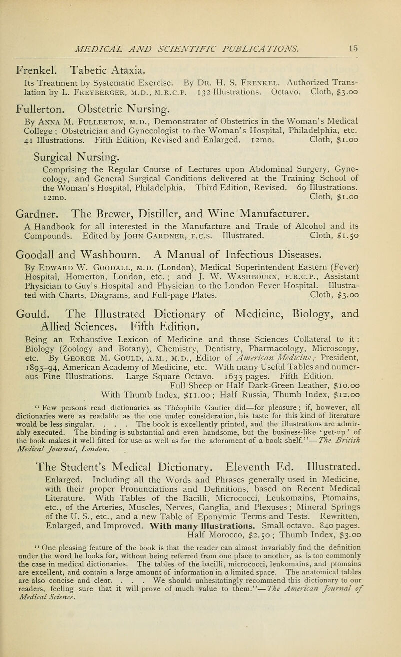 Frenkel. Tabetic Ataxia. Its Treatment by Systematic Exercise. By Dr. H. S. Frenkel. Authorized Trans- lation by L. Freyberger, m.d., m.r.c.p. 132 Illustrations. Octavo. Cloth, $3.00 Fullerton. Obstetric Nursing. By Anna M. Fullerton, m.d., Demonstrator of Obstetrics in the Woman's Medical College ; Obstetrician and Gynecologist to the Woman's Hospital, Philadelphia, etc. 41 Illustrations. Fifth Edition, Revised and Enlarged. i2mo. Cloth, $1.00 Surgical Nursing. Comprising the Regular Course of Lectures upon Abdominal Surgery, Gyne- cology, and General Surgical Conditions delivered at the Training School of the Woman's Hospital, Philadelphia. Third Edition, Revised. 69 Illustrations. i2mo. Cloth, $1.00 Gardner. The Brewer, Distiller, and Wine Manufacturer. A Handbook for all interested in the Manufacture and Trade of Alcohol and its Compounds. Edited by John Gardner, f.c.s. Illustrated. Cloth, $1.50 Goodall and Washbourn. A Manual of Infectious Diseases. By Edward W. Goodall, m.d. (London), Medical Superintendent Eastern (Fever) Hospital, Homerton, London, etc. ; and J. W. Washbourn, f.r.c.p., Assistant Physician to Guy's Hospital and Physician to the London Fever Hospital. Illustra- ted with Charts, Diagrams, and Full-page Plates. Cloth, §3.00 Gould. The Illustrated Dictionary of Medicine, Biology, and Allied Sciences. Fifth Edition. Being an Exhaustive Lexicon of Medicine and those Sciences Collateral to it: Biology (Zoology and Botany), Chemistry, Dentistry, Pharmacology, Microscopy, etc. By George M. Gould, a.m., m.d., Editor of American Medicine; President, 1893-94, American Academy of Medicine, etc. With many Useful Tables and numer- ous Fine Illustrations. Large Square Octavo. 1633 pages. Fifth Edition. Full Sheep or Half Dark-Green Leather, $10.00 With Thumb Index, $11.00; Half Russia, Thumb Index, $12.00 Few persons read dictionaries as Theophile Gautier did—for pleasure; if, however, all dictionaries were as readable as the one under consideration, his taste for this kind of literature would be less singular. . . . The book is excellently printed, and the illustrations are admir- ably executed. The binding is substantial and even handsome, but the business-like ' get-up ' of the book makes it well fitted for use as well as for the adornment of a book-shelf.—The British Medical Journal, London. The Student's Medical Dictionary. Eleventh Ed. Illustrated. Enlarged. Including all the Words and Phrases generally used in Medicine, with their proper Pronunciations and Definitions, based on Recent Medical Literature. With Tables of the Bacilli, Micrococci, Leukomains, Ptomains, etc., of the Arteries, Muscles, Nerves, Ganglia, and Plexuses; Mineral Springs of the U. S., etc., and a new Table of Eponymic Terms and Tests. Rewritten, Enlarged, and Improved. With many Illustrations. Small octavo. 840 pages. Half Morocco, $2.50; Thumb Index, $3.00  One pleasing feature of the book is that the reader can almost invariably find the definition under the word he looks for, without being referred from one place to another, as is too commonly the case in medical dictionaries. The tables of the bacilli, micrococci, leukomains, and ptomains are excellent, and contain a large amount of information in a limited space. The anatomical tables are also concise and clear. . . . We should unhesitatingly recommend this dictionary to our readers, feeling sure that it will prove of much value to them.—The American Journal of Medical Science.