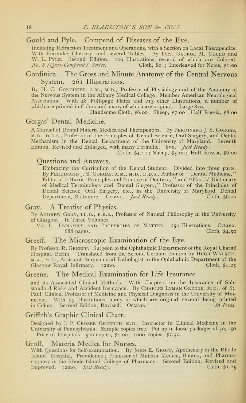 Gould and Pyle. Compend of Diseases of the Eye. Including Refraction Treatment and Operations, with a Section on Local Therapeutics. With Formulae, Glossary, and several Tables. By Drs. George M. Gould and W. L. Pyle. Second Edition. 109 Illustrations, several of which are Colored. No. S ?Quiz-Compend? Series. Cloth, 80.; Interleaved for Notes, $1.00 Gordinier. The Gross and Minute Anatomy of the Central Nervous System. 261 Illustrations. By H. C. Gordinier, a.m., m.d., Professor of Physiology and of the Anatomy of the Nervous System in the Albany Medical College ; Member American Neurological Association. With 48 Full-page Plates and 213 other Illustrations, a number of which are printed in Colors and many of which are original. Large 8vo. Handsome Cloth, $6.00 ; Sheep, $7.00 ; Half Russia, $8.00 Gorgas' Dental Medicine. A Manual of Dental Materia Medica and Therapeutics. By Ferdinand J. S. Gorgas, m.d., d.d.s., Professor of the Principles of Dental Science, Oral Surgery, and Dental Mechanism in the Dental Department of the University of Maryland. Seventh Edition, Revised and Enlarged, with many Formulae. 8vo. Just Ready. Cloth, $4.00 ; Sheep, $5.00 ; Half Russia, $6.00 Questions and Answers. Embracing the Curriculum of the Dental Student. Divided into three parts. By Ferdinand J. S. Gorgas, a.m., m.d., d.d.s., Author of  Dental Medicine, Editor of '' Harris' Principles and Practice of Dentistry '' and '' Harris' Dictionary of Medical Terminology and Dental Surgery, Professor of the Principles of Dental Science, Oral Surgery, etc., in the University of Maryland, Dental Department, Baltimore, Octavo. Just Ready. Cloth, $6.00 Gray. A Treatise of Physics. By Andrew Gray, ll.d., f.r.s., Professor of Natural Philosophy in the University of Glasgow. In Three Volumes. Vol. I. Dynamics and Properties of Matter. 350 Illustrations. Octavo. 688 pages. Cloth, $4.50 GreefF. The Microscopic Examination of the Eye. By Professor R. Greeff. Surgeon :o the Ophthalmic Department of the Royal Charite Hospital, Berlin. Translated from the Second German Edition by Hugh Walker, m.a., m.d., Assistant Surgeon and Pathologist to the Ophthalmic Department of the Glasgow Royal Infirmary. i2mo. Cloth, $1.25 Greene. The Medical Examination for Life Insurance and its Associated Clinical Methods. With Chapters on the Insurance of Sub- standard Risks and Accident Insurance. By Charles Lyman Greene, m.d., of St. Paul, Clinical Professor of Medicine and Physical Diagnosis in the University of Min- nesota. With 99 Illustrations, many of which are original, several being printed in Colors. Second Edition, Revised. Octavo. In Press. Griffith's Graphic Clinical Chart. Designed by J. P. Crozer Griffith, m.d., Instructor in Clinical Medicine in the University of Pennsylvania. Sample copies free. Put up in loose packages of 50, .50 I'rice to Hospitals: 500 copies, #4.00; 1000 copies, $7.50. Groff. Materia Medica for Nurses. With Questions for Self-examination. By John E. Gkoff, Apothecary in the Rhode Island Hospital, Providence ; Professor of Materia Medica, Botany, and Pharma- cognosy in the Rhode Island College of Pharmacy. Second Edition, Revised and Improved. i2mo. Just Ready. Cloth, $1.25
