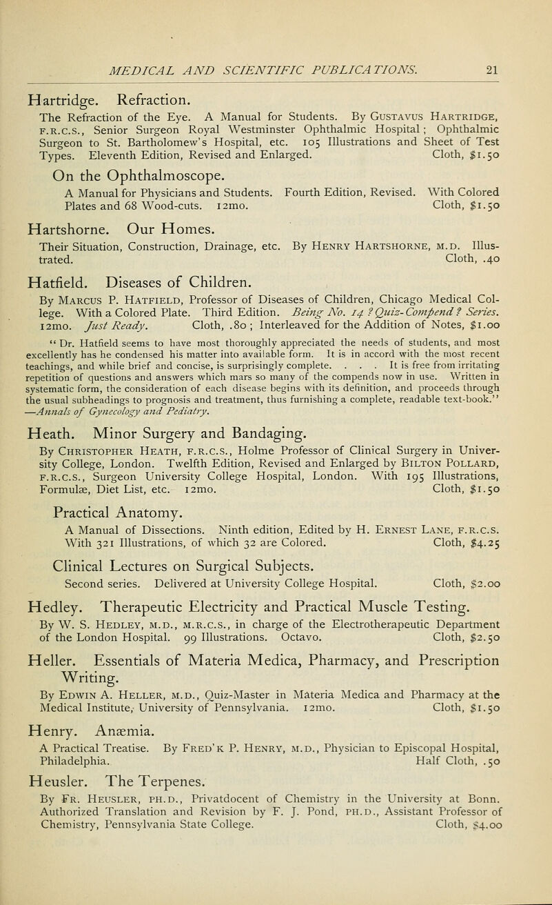 Hartridge. Refraction. The Refraction of the Eye. A Manual for Students. By Gustavus Hartridge, f.r.c.s., Senior Surgeon Royal Westminster Ophthalmic Hospital ; Ophthalmic Surgeon to St. Bartholomew's Hospital, etc. 105 Illustrations and Sheet of Test Types. Eleventh Edition, Revised and Enlarged. Cloth, $1.50 On the Ophthalmoscope. A Manual for Physicians and Students. Fourth Edition, Revised. With Colored Plates and 68 Wood-cuts. i2mo. Cloth, $1.50 Hartshorne. Our Homes. Their Situation, Construction, Drainage, etc. By Henry Hartshorne, m.d. Illus- trated. Cloth, .40 Hatfield. Diseases of Children. By Marcus P. Hatfield, Professor of Diseases of Children, Chicago Medical Col- lege. With a Colored Plate. Third Edition. Being No. 14 ? Quiz- Compend ? Series. i2mo. Just Ready. Cloth, .80; Interleaved for the Addition of Notes, $1.00  Dr. Hatfield seems to have most thoroughly appreciated the needs of students, and most excellently has he condensed his matter into available form. It is in accord with the most recent teachings, and while brief and concise, is surprisingly complete. . . . It is free from irritating repetition of questions and answers which mars so many of the compends now in use. Written in systematic form, the consideration of each disease begins with its definition, and proceeds through the usual subheadings to prognosis and treatment, thus furnishing a complete, readable text-book. —Annals of Gynecology and Pediatry. Heath. Minor Surgery and Bandaging. By Christopher Heath, f.r.c.s., Holme Professor of Clinical Surgery in Univer- sity College, London. Twelfth Edition, Revised and Enlarged by Bilton Pollard, f.r.c.s., Surgeon University College Hospital, London. With 195 Illustrations, Formulae, Diet List, etc. i2mo. Cloth, $1.50 Practical Anatomy. A Manual of Dissections. Ninth edition, Edited by H. Ernest Lane, f.r.c.s. With 321 Illustrations, of which 32 are Colored. Cloth, $4.25 Clinical Lectures on Surgical Subjects. Second series. Delivered at University College Hospital. Cloth, $2.00 Hedley. Therapeutic Electricity and Practical Muscle Testing. By W. S. Hedley, m.d., m.r.c.s., in charge of the Electrotherapeutic Department of the London Hospital. 99 Illustrations. Octavo. Cloth, $2.50 Heller. Essentials of Materia Medica, Pharmacy, and Prescription Writing. By Edwin A. Heller, m.d., Quiz-Master in Materia Medica and Pharmacy at the Medical Institute, University of Pennsylvania. i2mo. Cloth, $1.50 Henry. Anaemia. A Practical Treatise. By Fred'k P. Henry, m.d., Physician to Episcopal Hospital, Philadelphia. Half Cloth, .50 Heusler. The Terpenes. By Fr. Heusler, ph.d., Privatdocent of Chemistry in the University at Bonn. Authorized Translation and Revision by F. J. Pond, ph.d., Assistant Professor of Chemistry, Pennsylvania State College. Cloth, $4.00