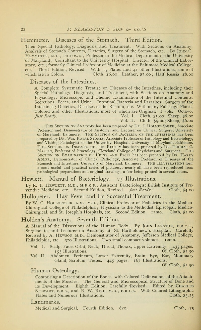 Hemmeter. Diseases of the Stomach. Third Edition. Their Special Pathology, Diagnosis, and Treatment. With Sections on Anatomy, Analysis of Stomach Contents, Dietetics, Surgery of the Stomach, etc. By John C. Hemmeter, m.d., philos.d., Professor in the Medical Department of the University of Maryland ; Consultant to the University Hospital ; Director of the Clinical Labor- atory, etc.; formerly Clinical Professor of Medicine at the Baltimore Medical College, etc. Third Edition, Revised. With 15 Plates and 41 other Illustrations, some of which are in Colors. Cloth, $6.00; Leather, $7.00; Half Russia, $8.00 Diseases of the Intestines. A Complete Systematic Treatise on Diseases of the Intestines, including their Special Pathology, Diagnosis, and Treatment, with Sections on Anatomy and Physiology, Microscopic and Chemic Examination of the Intestinal Contents, Secretions, Feces, and Urine. Intestinal Bacteria and Parasites ; Surgery of the Intestines ; Dietetics, Diseases of the Rectum, etc. With many Full-page Plates, Colored and other Illustrations, most of which are Original. 2 vols. Octavo. Just Ready. Vol. I. Cloth, $5.00; Sheep, $6.00 Vol. II. Cloth, $5.00; Sheep, $6.00 The Section on Anatomy has been prepared by Dr. J. Holmes Smith, Associate Professor and Demonstrator of Anatomy, and Lecturer on Clinical Surgery, University of Maryland, Baltimore. The Section on Bacteria of the Intestines has been prepared by Dr. Wm. Royal Stokes, Associate Professor of Pathology and Bacteriology, and Visiting Pathologist to the University Hospital, University of Maryland, Baltimore. The Section on Diseases of the Rectum has been prepared by Dr. Thomas C. Martin, Professor of Proctology, Cleveland College of Physicians and Surgeons. The Section on Examination of Urine and Feces has been prepared by Dr. Harry Adler, Demonstrator of Clinical Pathology, Associate Professor of Diseases of the Stomach and Intestines, University of Maryland, Baltimore. The ILLUSTRATIONS form a most useful and practical series of pictures.^nearly all have been reproduced from pathological preparations and original drawings, a few being printed in several colors. Hewlett. Manual of Bacteriology. 75 Illustrations. By R. T. Hewlett, m.d., m.r.c.p., Assistant Bacteriologist British Institute of Pre- ventive Medicine, etc. Second Edition, Revised. Just Ready. Cloth, #4.00 Hollopeter. Hay Fever and Its Successful Treatment. By W. C. Hollopeter, a.m., m.d., Clinical Professor of Pediatrics in the Medico- Chirurgical College of Philadelphia ; Physician to the Methodist Episcopal, Medico- Chirurgical, and St. Joseph's Hospitals, etc. Second Edition. i2mo. Cloth, $1.00 Holden's Anatomy. Seventh Edition. A Manual of the Dissections of the Human Body. By John Langton, f.r.c.S., Surgeon to, and Lecturer on Anatomy at, St. Bartholomew's Hospital. Carefully Revised by A. Hewson, m.d., Demonstrator of Anatomy, Jefferson Medical College, Philadelphia, etc. 320 Illustrations. Two small compact volumes. 121110. Vol. I. Scalp, Face, Orbit, Neck, Throat, Thorax, Upper Extremity. 435 pages. 153 Illustrations. Oil Cloth, $1.50 Vol. II. Abdomen, Perineum, Lower Extremity, Brain, Eye, Ear, Mammary Gland, Scrotum, Testes. 445 pages. 167 Illustrations. Oil Cloth, $1.50 Human Osteology. Comprising a Description of the Bones, with Colored Delineations of the Attach- ments of the Muscles. The General and Microscopical Structure of Bone and its Development. Eighth Edition, Carefully Revised. Edited by Charles Stewart, f.r.s., and R. W. Reid, m.d., f.r.c.S. With Colored Lithographic Plates and Numerous Illustrations. Cloth, #5.25 Landmarks. Medical and Surgical. Fourth Edition. 8vo. Cloth, .75