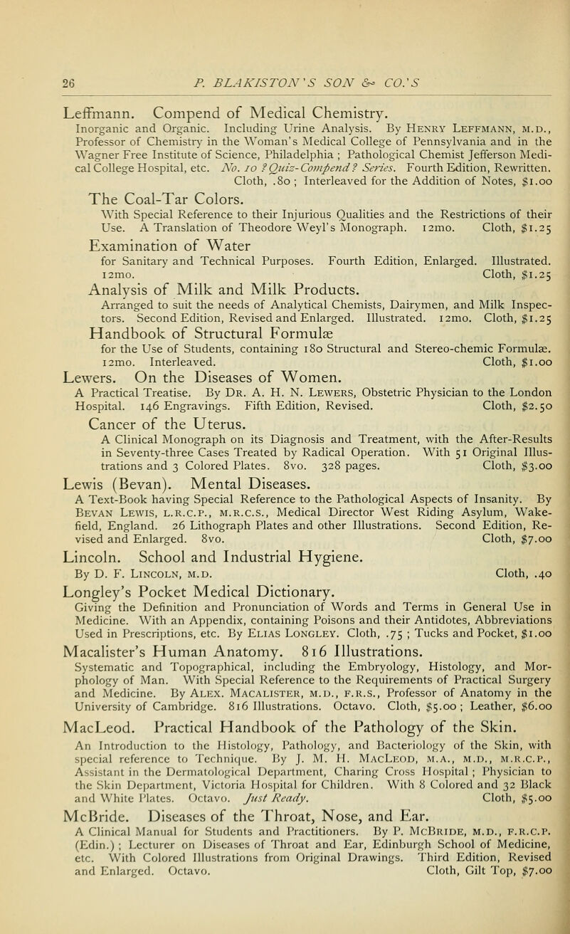 Leffmann. Compend of Medical Chemistry. Inorganic and Organic. Including Urine Analysis. By Henry Leffmann, m.d., Professor of Chemistry in the Woman's Medical College of Pennsylvania and in the Wagner Free Institute of Science, Philadelphia ; Pathological Chemist Jefferson Medi- cal College Hospital, etc. No. 10 ?Quiz-Compend ? Series. Fourth Edition, Rewritten. Cloth, .80 ; Interleaved for the Addition of Notes, $1.00 The Coal-Tar Colors. With Special Reference to their Injurious Qualities and the Restrictions of their Use. A Translation of Theodore Weyl's Monograph. i2mo. Cloth, $1.25 Examination of Water for Sanitary and Technical Purposes. Fourth Edition, Enlarged. Illustrated. i2mo. Cloth, $1.25 Analysis of Milk and Milk Products. Arranged to suit the needs of Analytical Chemists, Dairymen, and Milk Inspec- tors. Second Edition, Revised and Enlarged. Illustrated. i2mo. Cloth, $1.25 Handbook of Structural Formulae for the Use of Students, containing 180 Structural and Stereo-chemic Formulae. i2mo. Interleaved. Cloth, $1.00 Lewers. On the Diseases of Women. A Practical Treatise. By Dr. A. H. N. Lewers, Obstetric Physician to the London Hospital. 146 Engravings. Fifth Edition, Revised. Cloth, $2.50 Cancer of the Uterus. A Clinical Monograph on its Diagnosis and Treatment, with the After-Results in Seventy-three Cases Treated by Radical Operation. With 51 Original Illus- trations and 3 Colored Plates. 8vo. 328 pages. Cloth, $3.00 Lewis (Bevan). Mental Diseases. A Text-Book having Special Reference to the Pathological Aspects of Insanity. By Bevan Lewis, l.r.c.p., m.r.c.s., Medical Director West Riding Asylum, Wake- field, England. 26 Lithograph Plates and other Illustrations. Second Edition, Re- vised and Enlarged. 8vo. Cloth, $7.00 Lincoln. School and Industrial Hygiene. By D. F. Lincoln, m.d. Cloth, .40 Longley's Pocket Medical Dictionary. Giving the Definition and Pronunciation of Words and Terms in General Use in Medicine. With an Appendix, containing Poisons and their Antidotes, Abbreviations Used in Prescriptions, etc. By Elias Longley. Cloth, .75 ; Tucks and Pocket, #1.00 Macalister's Human Anatomy. 816 Illustrations. Systematic and Topographical, including the Embryology, Histology, and Mor- phology of Man. With Special Reference to the Requirements of Practical Surgery and Medicine. By Alex. Macalister, m.d., f.r.S., Professor of Anatomy in the University of Cambridge. 816 Illustrations. Octavo. Cloth, #5.00; Leather, #6.00 MacLeod. Practical Handbook of the Pathology of the Skin. An Introduction to the Histology, Pathology, and Bacteriology of the Skin, with special reference to Technique. By J. M. H. MacLeod, m.a., m.d., m.r.c.p., Assistant in the Dermatological Department, Charing Cross Hospital ; Physician to the Skin Department, Victoria Hospital for Children. With 8 Colored and 32 Black and White Plates. Octavo. Just Ready. Cloth, #5.00 McBride. Diseases of the Throat, Nose, and F,ar. A Clinical Manual for Students and Practitioners. By P. McBride, m.d., f.r.c.p. (Edin.) ; Lecturer on Diseases of Throat and Ear, Edinburgh School of Medicine, etc. With Colored Illustrations from Original Drawings. Third Edition, Revised and Enlarged. Octavo. Cloth, Gilt Top, #7.00