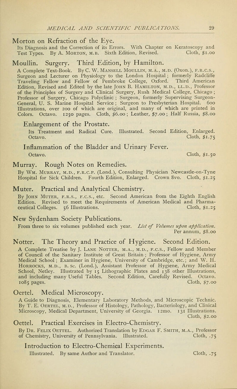 Morton on Refraction of the Eye. Its Diagnosis and the Correction of its Errors. With Chapter on Keratoscopy and Test Types. By A. Morton, m.b. Sixth Edition, Revised. Cloth, $1.00 Moullin. Surgery. Third Edition, by Hamilton. A Complete Text-Book. By C. W. Mansell Moullin, m.a., m.d. (Oxon.), f.r.c.s., Surgeon and Lecturer on Physiology to the London Hospital; formerly Radcliffe Traveling Fellow and Fellow of Pembroke College, Oxford. Third American Edition, Revised and Edited by the late John B. Hamilton, m.d., ll.d., Professor of the Principles of Surgery and Clinical Surgery, Rush Medical College, Chicago ; Professor of Surgery, Chicago Polyclinic ; Surgeon, formerly Supervising Surgeon- General, U. S. Marine Hospital Service ; Surgeon to Presbyterian Hospital. 600 Illustrations, over 200 of which are original, and many of which are printed in Colors. Octavo. 1250 pages. Cloth, $6.00; Leather, $7.00; Half Russia, $8.00 Enlargement of the Prostate. Its Treatment and Radical Cure. Illustrated. Second Edition, Enlarged. Octavo. Cloth, $1.75 Inflammation of the Bladder and Urinary Fever. Octavo. Cloth, $1.50 Murray. Rough Notes on Remedies. By Wm. Murray, m.d., f.r.c.p. (Lond.), Consulting Physician Newcastle-on-Tyne Hospital for Sick Children. Fourth Edition, Enlarged. Crown 8vo. Cloth, $1.25 Muter. Practical and Analytical Chemistry. By John Muter, f.r.s., f.c.s., etc. Second American from the Eighth English Edition. Revised to meet the Requirements of American Medical and Pharma- ceutical Colleges. 56 Illustrations. Cloth, $1.25 New Sydenham Society Publications. From three to six volumes published each year. List of Volumes upon application. Per annum, $8.00 Notter. The Theory and Practice of Hygiene. Second Edition. A Complete Treatise by J. Lane Notter, m.a., m.d., f.c.s., Fellow and Member of Council of the Sanitary Institute of Great Britain ; Professor of Hygiene, Army Medical School; Examiner in Hygiene, University of Cambridge, etc.; and W. H. Horrocks, m.d., B. Sc. (Lond.), Assistant Professor of Hygiene, Army Medical School, Netley. Illustrated by 15 Lithographic Plates and 138 other Illustrations, and including many Useful Tables. Second Edition, Carefully Revised. Octavo. 1085 pages. Cloth, $7.00 Oertel. Medical Microscopy. A Guide to Diagnosis, Elementary Laboratory Methods, and Microscopic Technic. By T. E. Oertel, m.d., Professor of Histology, Pathology, Bacteriology, and Clinical Microscopy, Medical Department, University of Georgia. 121110. 131 Illustrations. Cloth, $2.00 Oettel. Practical Exercises in Electro-Chemistry. By Dr. Felix Oettel. Authorized Translation by Edgar F. Smith, m.a., Professor of Chemistry, University of Pennsylvania. Illustrated. Cloth, .75 Introduction to Electro-Chemical Experiments. Illustrated. By same Author and Translator. Cloth, .75
