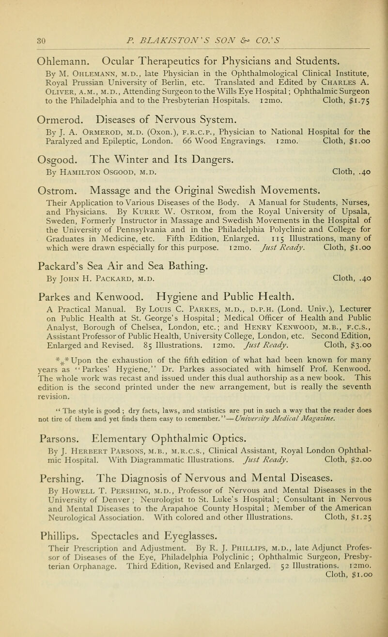Ohlemann. Ocular Therapeutics for Physicians and Students. By M. Ohlemann, m.d., late Physician in the Ophthalmological Clinical Institute, Royal Prussian University of Berlin, etc. Translated and Edited by Charles A. Oliver, a.m. , m.d. , Attending Surgeon to the Wills Eye Hospital; Ophthalmic Surgeon to the Philadelphia and to the Presbyterian Hospitals. i2mo. Cloth, $1.75 Ormerod. Diseases of Nervous System. By J. A. Ormerod, m.d. (Oxon.), f.r.c.p., Physician to National Hospital for the Paralyzed and Epileptic, London. 66 Wood Engravings. i2mo. Cloth, $1.00 Osgood. The Winter and Its Dangers. By Hamilton Osgood, m.d. Cloth, .40 Ostrom. Massage and the Original Swedish Movements. Their Application to Various Diseases of the Body. A Manual for Students, Nurses, and Physicians. By Kurre W. Ostrom, from the Royal University of Upsala, Sweden, Formerly Instructor in Massage and Swedish Movements in the Hospital of the University of Pennsylvania and in the Philadelphia Polyclinic and College for Graduates in Medicine, etc. Fifth Edition, Enlarged. 11 5 Illustrations, many of which were drawn especially for this purpose. i2mo. Just Ready. Cloth, $1.00 Packard's Sea Air and Sea Bathing. By John H. Packard, m.d. Cloth, .40 Parkes and Kenwood. Hygiene and Public Health. A Practical Manual. By Louis C. Parkes, m.d., d.p.h. (Lond. Univ.), Lecturer on Public Health at St. George's Hospital ; Medical Officer of Health and Public Analyst, Borough of Chelsea, London, etc.; and Henry Kenwood, m.b., f.c.s., Assistant Professor of Public Health, University College, London, etc. Second Edition, Enlarged and Revised. 85 Illustrations. i2mo. Just Ready. Cloth, #3.00 *¥r* Upon the exhaustion of the fifth edition of what had been known for many years as Parkes' Hygiene, Dr. Parkes associated with himself Prof. Kenwood. The whole work was recast and issued under this dual authorship as a new book. This edition is the second printed under the new arrangement, but is really the seventh revision.  The style is good; dry facts, laws, and statistics are put in such a way that the reader does not tire of them and yet finds them easy to remember.—University Medical Magazine. Parsons. Elementary Ophthalmic Optics. By J. Herbert Parsons, m.b., m.r.c.s., Clinical Assistant, Royal London Ophthal- mic Hospital. With Diagrammatic Illustrations. Just Ready. Cloth, $2.00 Pershing. The Diagnosis of Nervous and Mental Diseases. By Howell T. Pershing, m.d., Professor of Nervous and Mental Diseases in the University of Denver; Neurologist to St. Luke's Hospital; Consultant in Nervous and Mental Diseases to the Arapahoe County Hospital ; Member of the American Neurological Association. With colored and other Illustrations. Cloth, #1.25 Phillips. Spectacles and Eyeglasses. Their Prescription and Adjustment. By R. J. Phillips, m.d., late Adjunct Profes- sor of Diseases of the Eye, Philadelphia Polyclinic ; Ophthalmic Surgeon, Presby- terian Orphanage. Third Edition, Revised and Enlarged. 52 Illustrations. i2mo. Cloth, $1.00
