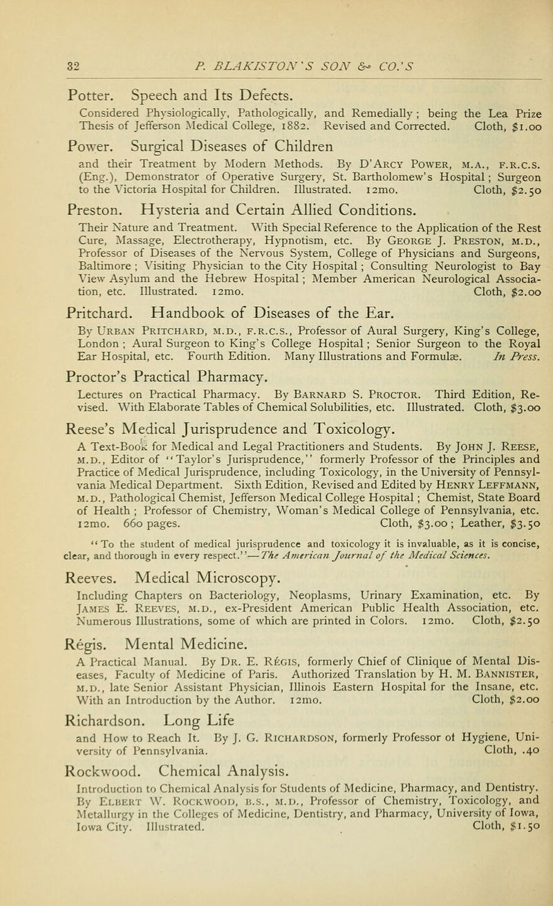 Potter. Speech and Its Defects. Considered Physiologically, Pathologically, and Remedially ; being the Lea Prize Thesis of Jefferson Medical College, 1882. Revised and Corrected. Cloth, $1.00 Power. Surgical Diseases of Children and their Treatment by Modern Methods. By D'Arcy Power, m.a., f.r.c.s. (Eng.), Demonstrator of Operative Surgery, St. Bartholomew's Hospital ; Surgeon to the Victoria Hospital for Children. Illustrated. i2mo. Cloth, $2.50 Preston. Hysteria and Certain Allied Conditions. Their Nature and Treatment. With Special Reference to the Application of the Rest Cure, Massage, Electrotherapy, Hypnotism, etc. By George J. Preston, m.d., Professor of Diseases of the Nervous System, College of Physicians and Surgeons, Baltimore ; Visiting Physician to the City Hospital ; Consulting Neurologist to Bay View Asylum and the Hebrew Hospital ; Member American Neurological Associa- tion, etc. Illustrated. i2mo. Cloth, $2.00 Pritchard. Handbook of Diseases of the Ear. By Urban Pritchard, m.d., f.r.c.s., Professor of Aural Surgery, King's College, London; Aural Surgeon to King's College Hospital; Senior Surgeon to the Royal Ear Hospital, etc. Fourth Edition. Many Illustrations and Formulae. In Press. Proctor's Practical Pharmacy. Lectures on Practical Pharmacy. By Barnard S. Proctor. Third Edition, Re- vised. With Elaborate Tables of Chemical Solubilities, etc. Illustrated. Cloth, $3.00 Reese's Medical Jurisprudence and Toxicology. A Text-Boo^ for Medical and Legal Practitioners and Students. By John J. Reese, m.d., Editor of Taylor's Jurisprudence, formerly Professor of the Principles and Practice of Medical Jurisprudence, including Toxicology, in the University of Pennsyl- vania Medical Department. Sixth Edition, Revised and Edited by Henry Leffmann, m.d., Pathological Chemist, Jefferson Medical College Hospital ; Chemist, State Board of Health ; Professor of Chemistry, Woman's Medical College of Pennsylvania, etc. i2mo. 660 pages. Cloth, $3.00; Leather, $3.50 To the student of medical jurisprudence and toxicology it is invaluable, as it is concise, clear, and thorough in every respect.—The American Journal of the Medical Sciences. Reeves. Medical Microscopy. Including Chapters on Bacteriology, Neoplasms, Urinary Examination, etc. By James E. Reeves, m.d., ex-President American Public Health Association, etc. Numerous Illustrations, some of which are printed in Colors. i2mo. Cloth, $2.50 Regis. Mental Medicine. A Practical Manual. By Dr. E. Regis, formerly Chief of Clinique of Mental Dis- eases, Faculty of Medicine of Paris. Authorized Translation by H. M. Bannister, m.d., late Senior Assistant Physician, Illinois Eastern Hospital for the Insane, etc. With an Introduction by the Author. i2mo. Cloth, #2.00 Richardson. Long Life and How to Reach It. By J. G. Richardson, formerly Professor oi Hygiene, Uni- versity of Pennsylvania. Cloth, .40 Rockwood. Chemical Analysis. Introduction to Chemical Analysis for Students of Medicine, Pharmacy, and Dentistry. By ELBERT W. Rockwood, b.s., m.d., Professor of Chemistry, Toxicology, and Metallurgy in the Colleges of Medicine, Dentistry, and Pharmacy, University of Iowa, Iowa City. Illustrated. Cloth, $1.50
