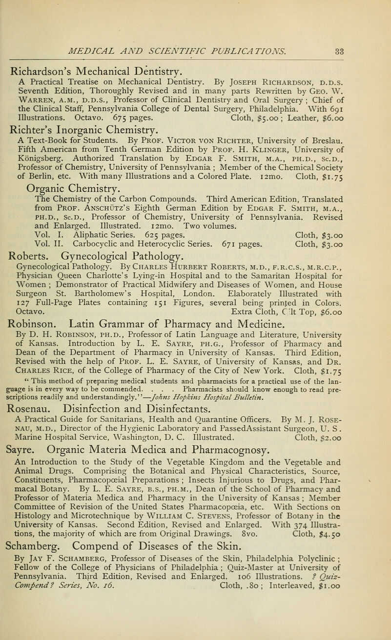 Richardson's Mechanical Dentistry. A Practical Treatise on Mechanical Dentistry. By Joseph Richardson, d.d.s. Seventh Edition, Thoroughly Revised and in many parts Rewritten by Geo. W. Warren, a.m., d.d.s., Professor of Clinical Dentistry and Oral Surgery ; Chief of the Clinical Staff, Pennsylvania College of Dental Surgery, Philadelphia. With 691 Illustrations. Octavo. 675 pages. Cloth, $5.00; Leather, $6.00 Richter's Inorganic Chemistry. A Text-Book for Students. By Prof. Victor von Richter, University of Breslau. Fifth American from Tenth German Edition by Prof. H. Klinger, University of Kbnigsberg. Authorized Translation by Edgar F. Smith, m.a., ph.d., Sc.d., Professor of Chemistry, University of Pennsylvania ; Member of the Chemical Society of Berlin, etc. With many Illustrations and a Colored Plate. i2mo. Cloth, $1.7$ Organic Chemistry. The Chemistry of the Carbon Compounds. Third American Edition, Translated from Prof. Anschutz's Eighth German Edition by Edgar F. Smith, m.a., ph.d., Sc.d., Professor of Chemistry, University of Pennsylvania. Revised and Enlarged. Illustrated. i2mo. Two volumes. Vol. I. Aliphatic Series. 625 pages. Cloth, $3.00 Vol. II. Carbocyclic and Heterocyclic Series. 671 pages. Cloth, $3.00 Roberts. Gynecological Pathology. Gynecological Pathology. By Charles PIurbert Roberts, m.d., f.r.c.s., m.r.c.p., Physician Queen Charlotte's Lying-in Hospital and to the Samaritan Hospital for Women ; Demonstrator of Practical Midwifery and Diseases of Women, and House Surgeon St. Bartholomew's Hospital, London. Elaborately Illustrated with 127 Full-Page Plates containing 151 Figures, several being printed in Colors. Octavo. Extra Cloth, C'lt Top, $6.00 Robinson. Latin Grammar of Pharmacy and Medicine. By D. H. Robinson, ph.d., Professor of Latin Language and Literature, University of Kansas. Introduction by L. E. Sayre, ph.g., Professor of Pharmacy and Dean of the Department of Pharmacy in University of Kansas. Third Edition, Revised with the help of Prof. L. E. Sayre, of University of Kansas, and Dr. Charles Rice, of the College of Pharmacy of the City of New York. Cloth, $1.75  This method of preparing medical students and pharmacists for a practical use of the lan- guage is in every way to be commended. . . . Pharmacists should know enough to read pre- scriptions readily and understandingly.—Johns Hopkins Hospital Bulletin. Rosenau. Disinfection and Disinfectants. A Practical Guide for Sanitarians, Health and Quarantine Officers. By M. J. Rose- nau, m.d., Director of the Hygienic Laboratory and PassedAssistant Surgeon, U. S. Marine Hospital Service, Washington, D. C. Illustrated. Cloth, $2.00 Sayre. Organic Materia Medica and Pharmacognosy. An Introduction to the Study of the Vegetable Kingdom and the Vegetable and Animal Drugs. Comprising the Botanical and Physical Characteristics, Source, Constituents, Pharmacopceial Preparations ; Insects Injurious to Drugs, and Phar- macal Botany. By L. E. Sayre, b.s., ph.m., Dean of the School of Pharmacy and Professor of Materia Medica and Pharmacy in the University of Kansas ; Member Committee of Revision of the United States Pharmacopoeia, etc. With Sections on Histology and Microtechnique by William C. Stevens, Professor of Botany in the University of Kansas. Second Edition, Revised and Enlarged. With 374 Illustra- tions, the majority of which are from Original Drawings. 8vo. Cloth, %\. 50 Schamberg. Compend of Diseases of the Skin. By Jay F. Schamberg, Professor of Diseases of the Skin, Philadelphia Polyclinic ; Fellow of the College of Physicians of Philadelphia ; Quiz-Master at University of Pennsylvania. Third Edition, Revised and Enlarged. 106 Illustrations. / Quiz- Compend? Series, No. 16. Cloth, .80; Interleaved, $1.00