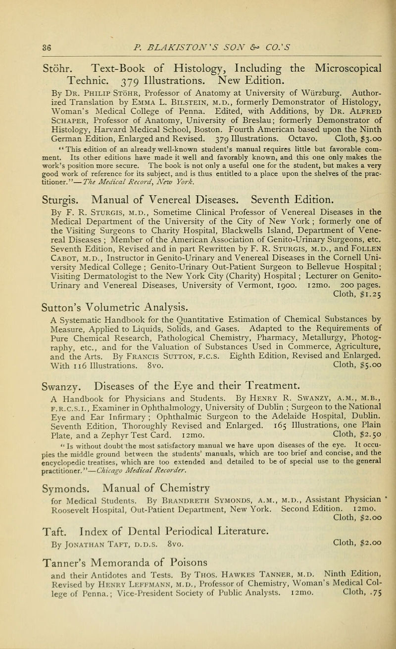 Stohr. Text-Book of Histology, Including the Microscopical Technic. 379 Illustrations. New Edition. By Dr. Philip Stohr, Professor of Anatomy at University of Wiirzburg. Author- ized Translation by Emma L. Bilstein, m.d., formerly Demonstrator of Histology, Woman's Medical College of Penna. Edited, with Additions, by Dr. Alfred Schaper, Professor of Anatomy, University of Breslau; formerly Demonstrator of Histology, Harvard Medical School, Boston. Fourth American based upon the Ninth German Edition, Enlarged and Revised. 379 Illustrations. Octavo. Cloth, $3.00  This edition of an already well-known student's manual requires little but favorable com- ment. Its other editions have made it well and favorably known, and this one only makes the work's position more secure. The book is not only a useful one for the student, but makes a very good work of reference for its subject, and is thus entitled to a place upon the shelves of the prac- titioner. ''— The Medical Record, ATew York. Sturgis. Manual of Venereal Diseases. Seventh Edition. By F. R. Sturgis, m.d., Sometime Clinical Professor of Venereal Diseases in the Medical Department of the University of the City of New York ; formerly one of the Visiting Surgeons to Charity Hospital, Blackwells Island, Department of Vene- real Diseases ; Member of the American Association of Genito-Urinary Surgeons, etc. Seventh Edition, Revised and in part Rewritten by F. R. Sturgis, m.d., and Follen Cabot, m.d., Instructor in Genito-Urinary and Venereal Diseases in the Cornell Uni- versity Medical College ; Genito-Urinary Out-Patient Surgeon to Bellevue Hospital; Visiting Dermatologist to the New York City (Charity) Hospital; Lecturer on Genito- Urinary and Venereal Diseases, University of Vermont, 1900. i2mo. 200 pages. Cloth, $1.25 Sutton's Volumetric Analysis. A Systematic Handbook for the Quantitative Estimation of Chemical Substances by Measure, Applied to Liquids, Solids, and Gases. Adapted to the Requirements of Pure Chemical Research, Pathological Chemistry, Pharmacy, Metallurgy, Photog- raphy, etc., and for the Valuation of Substances Used in Commerce, Agriculture, and the Arts. By Francis Sutton, f.cs. Eighth Edition, Revised and Enlarged. With 116 Illustrations. 8vo. Cloth, $5.00 Swanzy. Diseases of the Eye and their Treatment. A Handbook for Physicians and Students. By Henry R. Swanzy, a.m., m.b., f.r.c.s.l, Examiner in Ophthalmology, University of Dublin ; Surgeon to the National Eye and Ear Infirmary ; Ophthalmic Surgeon to the Adelaide Hospital, Dublin. Seventh Edition, Thoroughly Revised and Enlarged. 165 Illustrations, one Plain Plate, and a Zephyr Test Card. i2mo. Cloth, #2.50  Is without doubt the most satisfactory manual we have upon diseases of the eye. It occu- pies the middle ground between the students' manuals, which are too brief and concise, and the encyclopedic treatises, which are too extended and detailed to be of special use to the general practitioner.—Chicago Medical Recorder. Symonds. Manual of Chemistry for Medical Students. By Brandreth Symonds, a.m., m.d., Assistant Physician Roosevelt Hospital, Out-Patient Department, New York. Second Edition, nmo. Cloth, $2.00 Taft. Index of Dental Periodical Literature. By Jonathan Taft, d.d.s. 8vo. Cloth, #2.00 Tanner's Memoranda of Poisons and their Antidotes and Tests. By THOS. Hawkes Tanner, m.d. Ninth Edition, Revised by Henry Lefemann, m.d., Professor of Chemistry, Woman's Medical Col- lege of Penna.; Vice-President Society of Public Analysts. i2mo. Cloth, .75