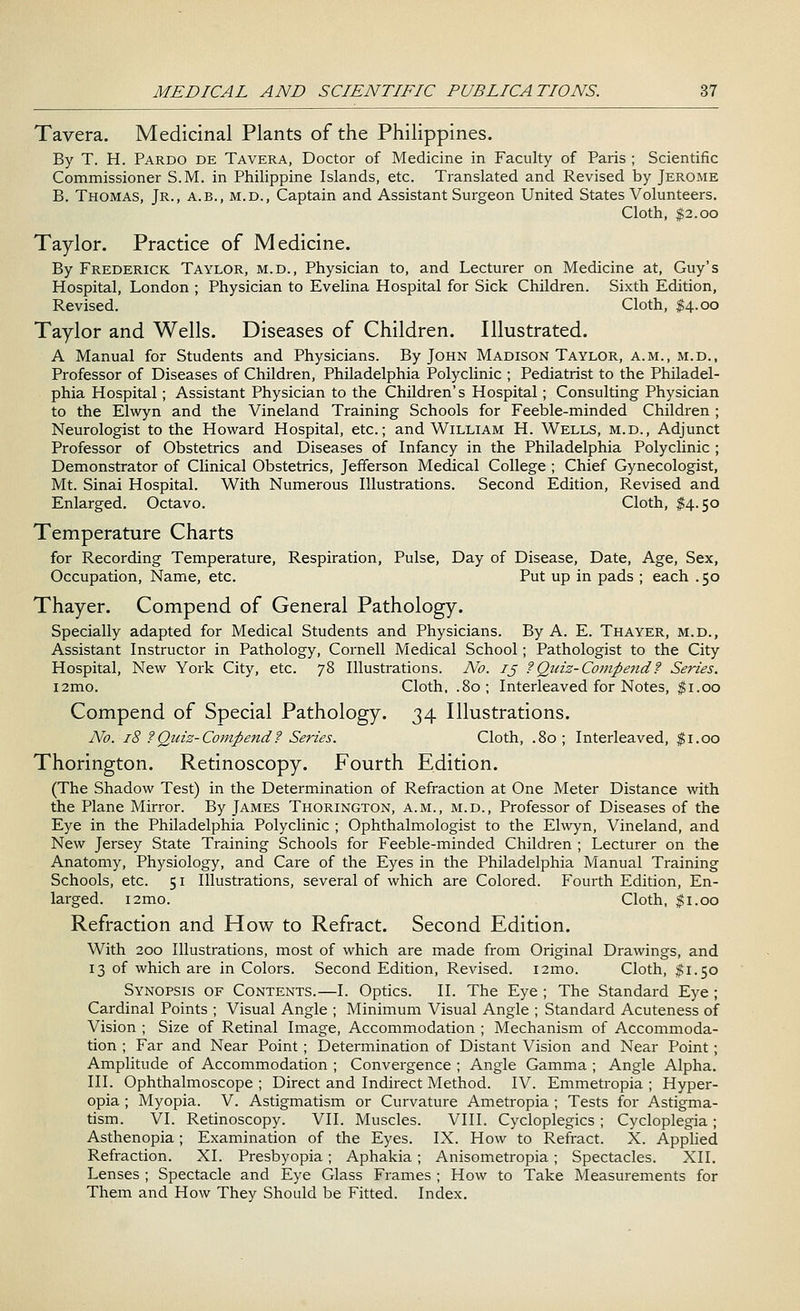 Tavera. Medicinal Plants of the Philippines. By T. H. Pardo de Tavera, Doctor of Medicine in Faculty of Paris ; Scientific Commissioner S.M. in Philippine Islands, etc. Translated and Revised by Jerome B. Thomas, Jr., a.b., m.d., Captain and Assistant Surgeon United States Volunteers. Cloth, $2.00 Taylor. Practice of Medicine. By Frederick Taylor, m.d., Physician to, and Lecturer on Medicine at, Guy's Hospital, London ; Physician to Evelina Hospital for Sick Children. Sixth Edition, Revised. Cloth, $4.00 Taylor and Wells. Diseases of Children. Illustrated. A Manual for Students and Physicians. By John Madison Taylor, a.m., m.d., Professor of Diseases of Children, Philadelphia Polyclinic ; Pediatrist to the Philadel- phia Hospital ; Assistant Physician to the Children's Hospital; Consulting Physician to the Elwyn and the Vineland Training Schools for Feeble-minded Children; Neurologist to the Howard Hospital, etc.; and William H. Wells, m.d., Adjunct Professor of Obstetrics and Diseases of Infancy in the Philadelphia Polyclinic ; Demonstrator of Clinical Obstetrics, Jefferson Medical College ; Chief Gynecologist, Mt. Sinai Hospital. With Numerous Illustrations. Second Edition, Revised and Enlarged. Octavo. Cloth, $4.50 Temperature Charts for Recording Temperature, Respiration, Pulse, Day of Disease, Date, Age, Sex, Occupation, Name, etc. Put up in pads ; each .50 Thayer. Compend of General Pathology. Specially adapted for Medical Students and Physicians. By A. E. Thayer, m.d., Assistant Instructor in Pathology, Cornell Medical School; Pathologist to the City Hospital, New York City, etc. 78 Illustrations. No. ij ? Quiz-Compend? Series. i2mo. Cloth, .80; Interleaved for Notes, $1.00 Compend of Special Pathology. 34 Illustrations. No. 18 ?Quiz-Compend? Series. Cloth, .80; Interleaved, $1.00 Thorington. Retinoscopy. Fourth Edition. (The Shadow Test) in the Determination of Refraction at One Meter Distance with the Plane Mirror. By James Thorington, a.m., m.d., Professor of Diseases of the Eye in the Philadelphia Polyclinic ; Ophthalmologist to the Elwyn, Vineland, and New Jersey State Training Schools for Feeble-minded Children ; Lecturer on the Anatomy, Physiology, and Care of the Eyes in the Philadelphia Manual Training Schools, etc. 51 Illustrations, several of which are Colored. Fourth Edition, En- larged. i2mo. Cloth, $1.00 Refraction and How to Refract. Second Edition. With 200 Illustrations, most of which are made from Original Drawings, and 13 of which are in Colors. Second Edition, Revised. i2mo. Cloth, $1.50 Synopsis of Contents.—I. Optics. II. The Eye ; The Standard Eye; Cardinal Points ; Visual Angle ; Minimum Visual Angle ; Standard Acuteness of Vision ; Size of Retinal Image, Accommodation ; Mechanism of Accommoda- tion ; Far and Near Point ; Determination of Distant Vision and Near Point; Amplitude of Accommodation ; Convergence ; Angle Gamma ; Angle Alpha. III. Ophthalmoscope ; Direct and Indirect Method. IV. Emmetropia ; Hyper- opia ; Myopia. V. Astigmatism or Curvature Ametropia ; Tests for Astigma- tism. VI. Retinoscopy. VII. Muscles. VIII. Cycloplegics ; Cycloplegia ; Asthenopia; Examination of the Eyes. IX. How to Refract. X. Applied Refraction. XI. Presbyopia; Aphakia; Anisometropia; Spectacles. XII. Lenses ; Spectacle and Eye Glass Frames ; How to Take Measurements for Them and How They Should be Fitted. Index.