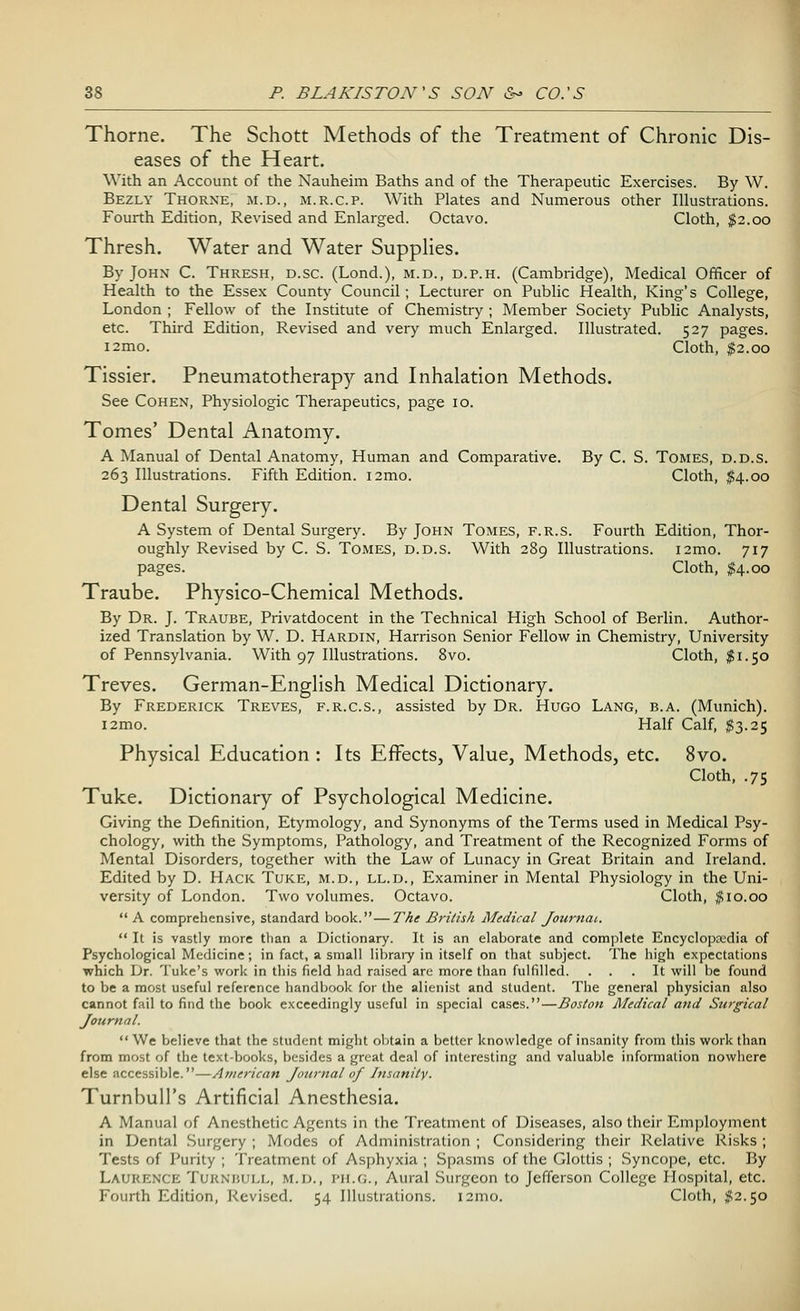 Thorne. The Schott Methods of the Treatment of Chronic Dis- eases of the Heart. With an Account of the Nauheim Baths and of the Therapeutic Exercises. By W. Bezly Thorne, m.d., m.r.c.p. With Plates and Numerous other Illustrations. Fourth Edition, Revised and Enlarged. Octavo. Cloth, $2.00 Thresh. Water and Water Supplies. By John C. Thresh, d.sc. (Lond.), m.d., d.p.h. (Cambridge), Medical Officer of Health to the Essex County Council; Lecturer on Public Health, King's College, London ; Fellow of the Institute of Chemistry ; Member Society Public Analysts, etc. Third Edition, Revised and very much Enlarged. Illustrated. 527 pages. i2mo. Cloth, $2.00 Tissier. Pneumatotherapy and Inhalation Methods. See Cohen, Physiologic Therapeutics, page 10. Tomes' Dental Anatomy. A Manual of Dental Anatomy, Human and Comparative. By C. S. Tomes, d.d.s. 263 Illustrations. Fifth Edition. i2mo. Cloth, $4.00 Dental Surgery. A System of Dental Surgery. By John Tomes, f.r.s. Fourth Edition, Thor- oughly Revised by C. S. Tomes, d.d.s. With 289 Illustrations. i2mo. 717 pages. Cloth, $4.00 Traube. Physico-Chemical Methods. By Dr. J. Traube, Privatdocent in the Technical High School of Berlin. Author- ized Translation by W. D. Hardin, Harrison Senior Fellow in Chemistry, University of Pennsylvania. With 97 Illustrations. 8vo. Cloth, $1.50 Treves. German-English Medical Dictionary. By Frederick Treves, f.r.cs., assisted by Dr. Hugo Lang, b.a. (Munich). i2mo. Half Calf, $3.25 Physical Education : Its Effects, Value, Methods, etc. 8vo. Cloth, .75 Tuke. Dictionary of Psychological Medicine. Giving the Definition, Etymology, and Synonyms of the Terms used in Medical Psy- chology, with the Symptoms, Pathology, and Treatment of the Recognized Forms of Mental Disorders, together with the Law of Lunacy in Great Britain and Ireland. Edited by D. Hack Tuke, m.d., ll.d., Examiner in Mental Physiology in the Uni- versity of London. Two volumes. Octavo. Cloth, #10.00  A comprehensive, standard book.—The British Medical Journal.  It is vastly more than a Dictionary. It is an elaborate and complete Encyclopaedia of Psychological Medicine; in fact, a small library in itself on that subject. The high expectations which Dr. Tuke's work in this field had raised are more than fulfilled. ... It will be found to be a most useful reference handbook for the alienist and student. The general physician also cannot fail to find the book exceedingly useful in special cases.—Boston Medical and Surgical Journal. We believe that the student might obtain a better knowledge of insanity from this work than from most of the text-books, besides a great deal of interesting and valuable information nowhere else accessible.—American Journal of Insanity. Turnbull's Artificial Anesthesia. A Manual of Anesthetic Agents in the Treatment of Diseases, also their Employment in Dental Surgery ; Modes of Administration ; Considering their Relative Risks ; Tests of Purity ; Treatment of Asphyxia ; Spasms of the Glottis ; Syncope, etc. By Laurence Turnhull, m.d., PH.G., Aural Surgeon to Jefferson College Hospital, etc. Fourth Edition, Revised. 54 Illustrations. 121110. Cloth, #2.50