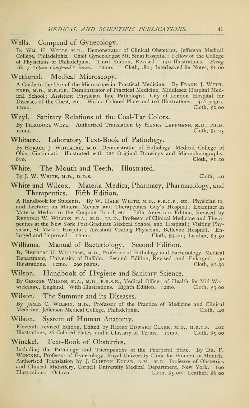 Wells. Compend of Gynecology. By Wm. H. Wells, m.d., Demonstrator of Clinical Obstetrics, Jefferson Medical College, Philadelphia ; Chief Gynecologist Mt. Sinai Hospital ; Fellow of the College of Physicians of Philadelphia. Third Edition, Revised. 140 Illustrations. Being No. 7 ?Quiz- Comfte7id'? Series. i2mo. Cloth, .80; Interleaved for Notes, $1.00 Wethered. Medical Microscopy. A Guide to the Use of the Microscope in Practical Medicine. By Frank J. Weth- ered, m.d., m.r.c.p., Demonstrator of Practical Medicine, Middlesex Hospital Med- ical School; Assistant Physician, late Pathologist, City of London Hospital for Diseases of the Chest, etc. With a Colored Plate and 101 Illustrations. 406 pages. i2mo. Cloth, $2.00 Weyl. Sanitary Relations of the Coal-Tar Colors. By Theodore Weyl. Authorized Translation by Henry Leffmann, m.d., ph.d. i2mo. Cloth, $1.25 Whitacre. Laboratory Text-Book of Pathology. By Horace J. Whitacre, m.d., Demonstrator of Pathology, Medical College of Ohio, Cincinnati. Illustrated with 121 Original Drawings and Microphotographs. 8vo. Cloth, $1.50 White. The Mouth and Teeth. Illustrated. By J. W. White, m.d., d.d.s. Cloth, .40 White and Wilcox. Materia Medica, Pharmacy, Pharmacology, and Therapeutics. Fifth Edition. A Handbook for Students. By W. Hale White, m.d., f.r.cp., etc., Physician to, and Lecturer on Materia Medica and Therapeutics, Guy's Hospital; Examiner in Materia Medica to the Conjoint Board, etc. Fifth American Edition, Revised by Reynold W. Wilcox, m.a., m.d., ll.d., Professor of Clinical Medicine and Thera- peutics at the New York Post-Graduate Medical School and Hospital; Visiting Phy- sician, St. Mark's Hospital ; Assistant Visiting Physician, Bellevue Hospital. En- larged and Improved. i2mo. Cloth, $3.00; Leather, #3.50 Williams. Manual of Bacteriology. Second Edition. By Herbert U. Williams, m.d., Professor of Pathology and Bacteriology, Medical Department, University of Buffalo. Second Edition, Revised and Enlarged. 90 Illustrations. i2mo. 290 pages. Cloth, $1.50 Wilson. Handbook of Hygiene and Sanitary Science. By George Wilson, m.a., m.d., f.r.s.e., Medical Officer of Health for Mid-War- wickshire, England. With Illustrations. Eighth Edition. i2mo. Cloth, #3.00 Wilson. The Summer and its Diseases. By James C. Wilson, m.d., Professor of the Practice of Medicine and Clinical Medicine, Jefferson Medical College, Philadelphia. Cloth, .40 Wilson. System of Human Anatomy. Eleventh Revised Edition, Edited by Henry Edward Clark, m.d., m.r.cs. 492 Illustrations, 26 Colored Plates, and a Glossary of Terms. i2mo. Cloth, $5.00 Winckel. Text-Book of Obstetrics. Including the Pathology and Therapeutics of the Puerperal State. By Dr. F. Winckel, Professor of Gynecology, Royal University Clinic for Women in Munich. Authorized Translation by J. Clifton Edgar, a.m., m.d., Professor of Obstetrics and Clinical Midwifery, Cornell University Medical Department, New York. 190 Illustrations. Octavo. Cloth, $5.00 ; Leather, $6.00