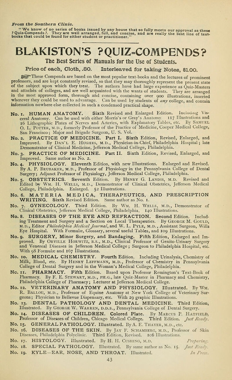 From the Southern Clinic.  We know of no series of books issued by any house that so fully meets our approval as these ? Quiz-Compends ?. They are well arranged, full, and concise, and are really the best line of text* books that could be found for either student or practitioner. BLAKISTON'S ?QUIZ=COMPENDS? The Best Series of Manuals for the Use of Students. Price of each, Cloth, .80. Interleaved for taking Notes, 81.00. gg^These Compends are based on the most popular text-books and the lectures of prominent professors, and are kept constantly revised, so that they may thoroughly represent the present state of the subject upon which they treat. The authors have had large experience as Quiz-Masters and attaches of colleges, and are well acquainted with the wants of students. They are arranged in the most approved form, thorough arid concise, containing over 900 illustrations, inserted wherever they could be used to advantage. Can be used by students of any college, and contain information nowhere else collected in such a condensed practical shape. No. 1. HUMAN ANATOMY. Sixth Revised and Enlarged Edition. Including Vis- ceral Anatomy. Can be used with either Morris's or Gray's Anatomy. 117 Illustrations and 16 Lithographic Plates of Nerves and Arteries, with Explanatory Tables, etc. By Samuel O. L. Potter, m.d., formerly Professor of the Practice of Medicine, Cooper Medical College, San Francisco; Major and Brigade Surgeon, U. S. Vol. No. 2. PRACTICE OF MEDICINE. Part I. Sixth Edition, Revised, Enlarged, and Improved. By Dan'l E. Hughes, m.d., Physician-in-Chief, Philadelphia Hospital; late Demonstrator of Clinical Medicine, Jefferson Medical College, Philadelphia. No. 3. PRACTICE OF MEDICINE. Part II. Sixth Edition, Revised, Enlarged, and Improved. Same author as No. 2. No. 4. PHYSIOLOGY. Eleventh Edition, with new Illustrations. Enlarged and Revised. By A. P. Brubaker, m.d., Professor of Physiology in the Pennsylvania College of Dental Surgery; Adjunct Professor of Physiology, Jefferson Medical College, Philadelphia. No. 5. OBSTETRICS. Seventh Edition. By Henry G. Landis, m.d. Revised and Edited by Wm. H. Wells, m.d., Demonstrator of Clinical Obstetrics, Jefferson Medical College, Philadelphia. Enlarged. 52 Illustrations. No. 6. MATERIA MEDIC A, THERAPEUTICS, AND PRESCRIPTION WRITING. Sixth Revised Edition. Same author as No. 1. No. 7. GYNECOLOGY. Third Edition. By Wm. H. Wells, m.d., Demonstrator of Clinical Obstetrics, Jefferson Medical College, Philadelphia. 140 Illustrations. No. 8. DISEASES OF THE EYE AND REFRACTION. Second Edition. Includ- ing Treatment and Surgery and a Section on Local Therapeutics. By George M. Gould, M.D., Editor Philadelphia Medical Journal, and W. L. Pyle, M.d. , Assistant Surgeon, Wills Eye Hospital. With Formulae, Glossary, several useful Tables, and 109 Illustrations. No. 9. SURGERY, Minor Surgery, and Bandaging. Fifth Edition, Enlarged and Im- proved. By Orville Horwitz, B.S., m.d., Clinical Professor of Genito-Urinary Surgery and Venereal Diseases in Jefferson Medical College; Surgeon to Philadelphia Hospital, etc. With 98 Formulae and 167 Illustrations. No. 10. MEDICAL CHEMISTRY. Fourth Edition. Including Urinalysis, Chemistry of Milk, Blood, etc. By Henry Leffmann, m.d., Professor of Chemistry in Pennsylvania College of Dental Surgery and in the Woman's Medical College, Philadelphia. No. n. PHARMACY. Fifth Edition. Based upon Professor Remington's Text-Book of Pharmacy. By F. E. Stewart, m.d., ph.g., late Quiz-Master in Pharmacy and Chemistry, Philadelphia College of Pharmacy; Lecturer at Jefferson Medical College. No. 12. VETERINARY ANATOMY AND PHYSIOLOGY. Illustrated. By Wm. R. Ballou, m.d., Professor of Equine Anatomy at New York College of Veterinary Sur- geons ; Physician to Bellevue Dispensary, etc. With 29 graphic Illustrations. No. 13. DENTAL PATHOLOGY AND DENTAL MEDICINE. Third Edition, Illustrated. By George W. Warren, d.d.s., Pennsylvania College of Dental Surgery. No. 14. DISEASES OF CHILDREN. Colored Plate. By Marcus P. Hatfield, Professor of Diseases of Children, Chicago Medical College. Third Edition. Just Ready. No. 15. GENERAL PATHOLOGY. Illustrated. By A. E. Thayer, m.d., etc. No. 16. DISEASES OF THE SKIN. By Jay F. Schamberg, m.d., Professor of Skin Diseases, Philadelphia Polyclinic. Third Edition, Revised. Ic6 Illustrations. No. 17. HISTOLOGY. Illustrated. By H. H. Cushing, m.d. Preparing. No. 18. SPECIAL PATHOLOGY. Illustrated. By same author as No. 15. Jusl Ready. No. 19. KYLE—EAR, NOSE, AND THROAT. Illustrated. In Press.