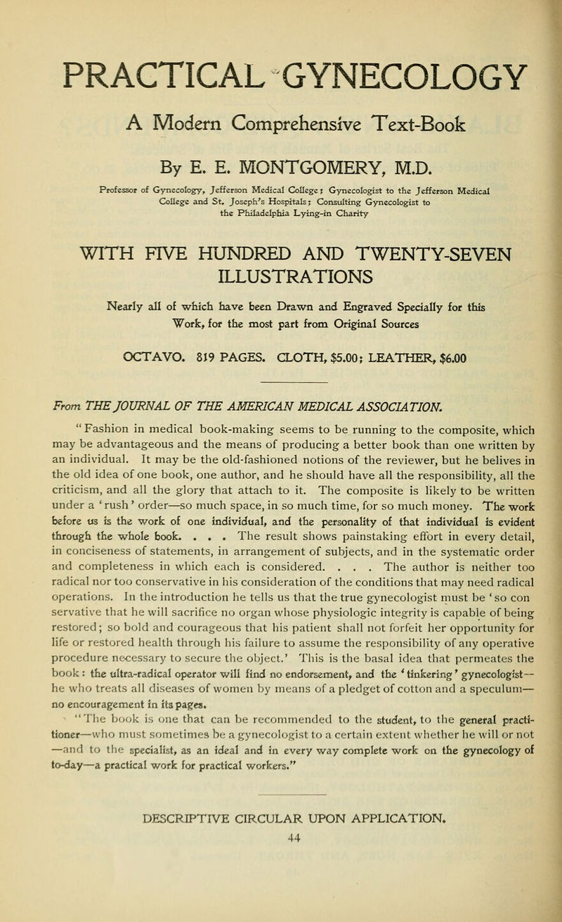 PRACTICAL GYNECOLOGY A Modern Comprehensive Text-Book By E. E. MONTGOMERY, MX). Professor of Gynecology, Jefferson Medical College? Gynecologist to the Jefferson Medical College and St. Joseph's Hospitals; Consulting Gynecologist to the Philadelphia Lying-in Charity WITH FIVE HUNDRED AND TWENTY-SEVEN ILLUSTRATIONS Nearly all of which have been Drawn and Engraved Specially for this Work, for the most part from Original Sources OCTAVO. 819 PAGES. CLOTH, $5.00 j LEATHER, $6.00 From THE JOURNAL OF THE AMERICAN MEDICAL ASSOCIATION.  Fashion in medical book-making seems to be running to the composite, which may be advantageous and the means of producing a better book than one written by an individual. It may be the old-fashioned notions of the reviewer, but he belives in the old idea of one book, one author, and he should have all the responsibility, all the criticism, and all the glory that attach to it. The composite is likely to be written under a ' rush ' order—so much space, in so much time, for so much money. The work before us is the work of one individual, and the personality of that individual is evident through the whole book. . . . The result shows painstaking effort in every detail, in conciseness of statements, in arrangement of subjects, and in the systematic order and completeness in which each is considered. . . . The author is neither too radical nor too conservative in his consideration of the conditions that may need radical operations. In the introduction he tells us that the true gynecologist must be ' so con servative that he will sacrifice no organ whose physiologic integrity is capable of being restored; so bold and courageous that his patient shall not forfeit her opportunity for life or restored health through his failure to assume the responsibility of any operative procedure necessary to secure the object.' This is the basal idea that permeates the book : the ultra-radical operator will find no endorsement, and the 'tinkering' gynecologist- he who treats all diseases of women by means of a pledget of cotton and a speculum— no encouragement in its pages. The book is one that can be recommended to the student, to the general practi- tioner—who must sometimes be a gynecologist to a certain extent whether he will or not —and to the specialist, as an ideal and in every way complete work on the gynecology of to-day—a practical work for practical workers. DESCRIPTIVE CIRCULAR UPON APPLICATION.
