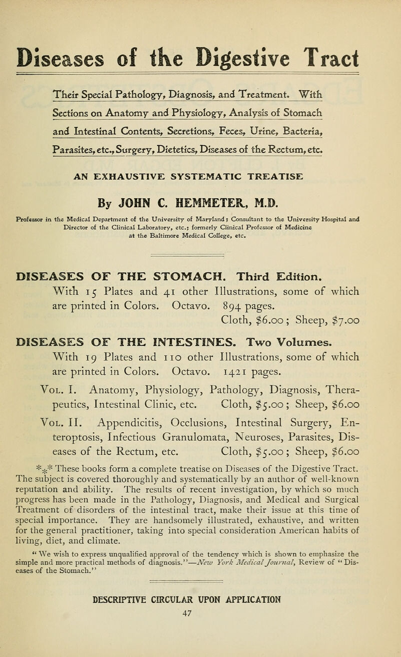 Diseases of ike Digestive Tract Their Special Pathologfy, Diagnosis, and Treatment* With Sections on Anatomy and Physiology, Analysis of Stomach and Intestinal Contents, Secretions, Feces, Urine, Bacteria, Parasites, etc., Surgery, Dietetics, Diseases of the Rectum, etc* AN EXHAUSTIVE SYSTEMATIC TREATISE By JOHN C. HEMMETEK, M.D. Professor in the Medical Department of the University of Maryland j Consultant to the University Hospital and Director of the Clinical Laboratory, etc.; formerly Clinical Professor of Medicine at the Baltimore Medical College, etc. DISEASES OF THE STOMACH. Third Edition. With 15 Plates and 41 other Illustrations, some of which are printed in Colors. Octavo. 894 pages. Cloth, $6.00 ; Sheep, $7.00 DISEASES OF THE INTESTINES. Two Volumes. With 19 Plates and no other Illustrations, some of which are printed in Colors. Octavo. 1421 pages. Vol. I. Anatomy, Physiology, Pathology, Diagnosis, Thera- peutics, Intestinal Clinic, etc. Cloth, $5.00; Sheep, $6.00 Vol. II. Appendicitis, Occlusions, Intestinal Surgery, En- teroptosis, Infectious Granulomata, Neuroses, Parasites, Dis- eases of the Rectum, etc. Cloth, $5.00; Sheep, $6.00 *^* These books form a complete treatise on Diseases of the Digestive Tract. The subject is covered thoroughly and systematically by an author of well-known reputation and ability. The results of recent investigation, by which so much progress has been made in the Pathology, Diagnosis, and Medical and Surgical Treatment of disorders of the intestinal tract, make their issue at this time of special importance. They are handsomely illustrated, exhaustive, and written for the general practitioner, taking into special consideration American habits of living, diet, and climate.  We wish to express unqualified approval of the tendency which is shown to emphasize the simple and more practical methods of diagnosis.—New York Medical Journal, Review of  Dis- eases of the Stomach. DESCRIPTIVE CIRCULAR UPON APPLICATION