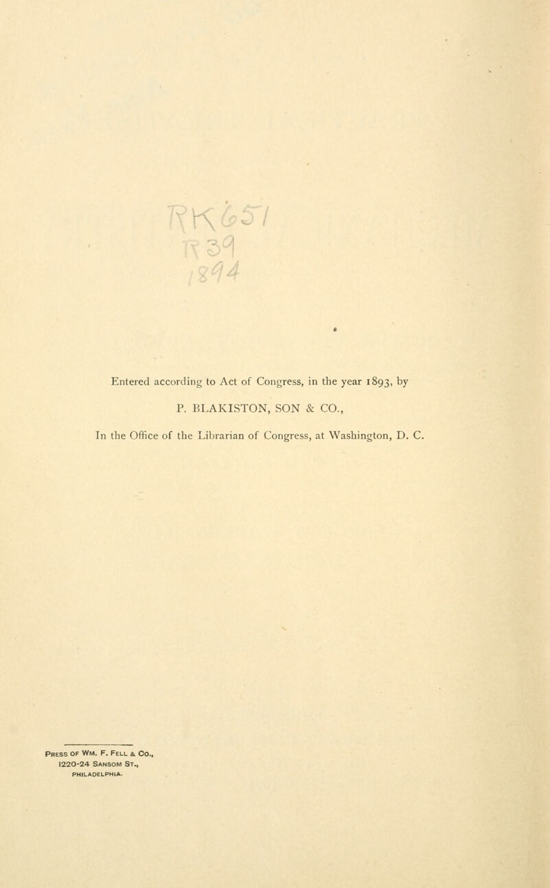 K'r\ y, A Entered according to Act of Congress, in the year 1893, by P. BLAKISTON, SON & CO., In the Office of the Librarian of Congress, at Washington, D. C. Press of Wm. F. Fell a Co., 1220-24 Sansom St., philadelphia.