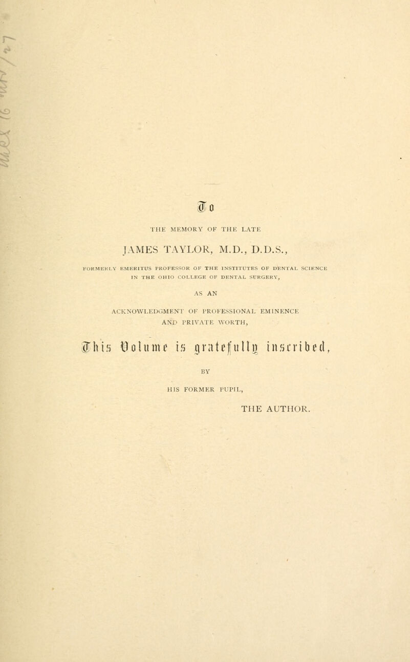 io THE MEMORY OF THE LATE JAMES TAYLOR, M.D., D.D.S., FORMEKI.Y EMERITUS PROFESSOR OF THE INSTITUTES OF DENTAL SCIENCE IN THE OHIO COLLEGE OF DENTAL SURGERY, ACKNOWLEDGMENT OF PROFESSIONAL EMINENCE AND PRIVATE WORTH, fhi.s i^olunu is iiratefullu inscribed, BY HIS FORMER PUPIL, THE AUTHOR.