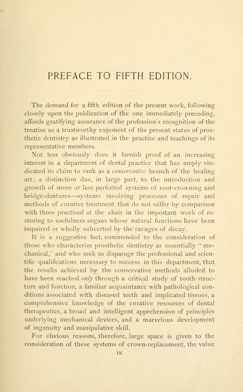 PREFACE TO FIFTH EDITION The demand for a fifth edition of the present work, following closely upon the publication of the one immediately preceding, affords gratifying assurance of the profession's recognition of the treatise as a trustworthy exponent of the present status of pros- thetic dentistry as illustrated in the practice and teachings of its representative members. Not less obviously does it furnish proof of an increasing interest in a department of dental practice that has amply vin- dicated its claim to rank as a conservative branch of the healing art; a distinction due, in large part, to the introduction and growth of more or less perfected systems of root-crowning and bridge-dentures—systems involving processes of repair and methods of curative treatment that do not suffer by comparison with those practised at the chair in the important work of re- storing to usefulness organs whose natural functions have been impaired or wholly subverted by the ravages of decay. It is a suggestive fact, commended to the consideration of those who characterize prosthetic dentistry as essentially  me- chanical, and who seek to disparage the professional and scien- tific qualifications necessary to success in this department, that the results achieved by the conservative methods alluded to have been reached only through a critical study of tooth-struc- ture and function, a familiar acquaintance with pathological con- ditions associated with diseased teeth and implicated tissues, a comprehensive knowledge of the curative resources of dental therapeutics, a broad and intelligent apprehension of principles underlying mechanical devices, and a marvelous development of ingenuity and manipulative skill. For obvious reasons, therefore, large space is given to the consideration of these systems of crown-replacement, the value