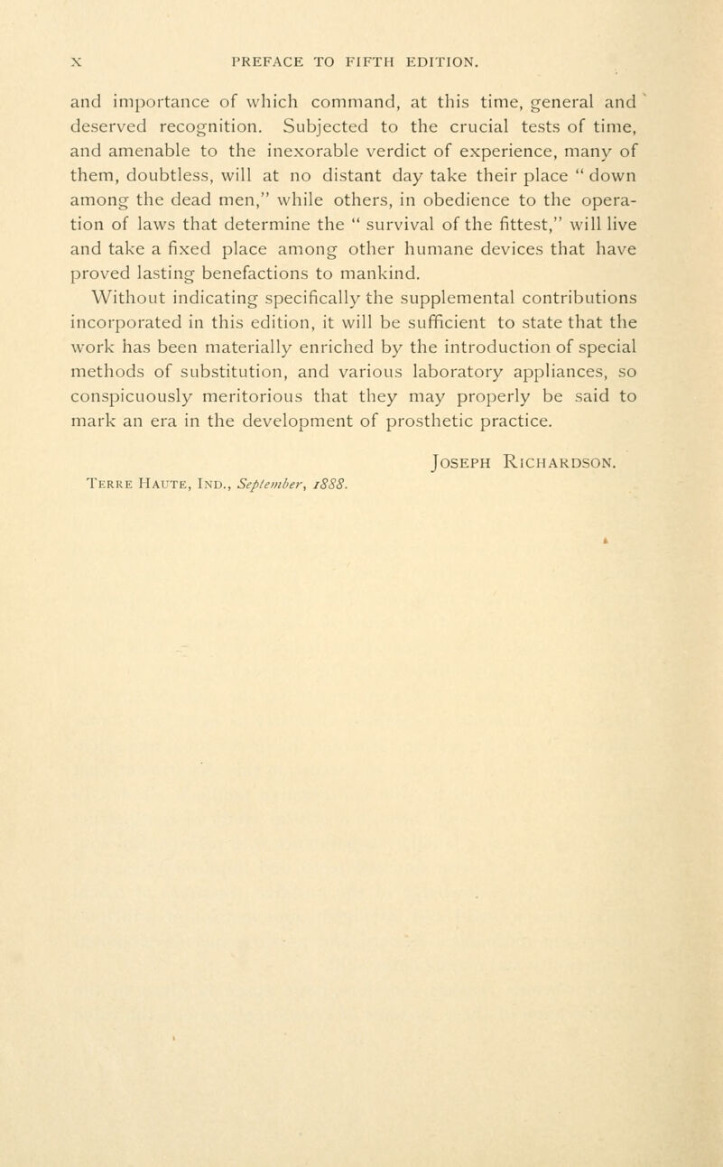 and importance of which command, at this time, general and deserved recognition. Subjected to the crucial tests of time, and amenable to the inexorable verdict of experience, many of them, doubtless, will at no distant day take their place  down among the dead men, while others, in obedience to the opera- tion of laws that determine the  survival of the fittest, will live and take a fixed place among other humane devices that have proved lasting benefactions to mankind. Without indicating specifically the supplemental contributions incorporated in this edition, it will be sufficient to state that the work has been materially enriched by the introduction of special methods of substitution, and various laboratory appliances, so conspicuously meritorious that they may properly be said to mark an era in the development of prosthetic practice. Joseph Richardson. Terre Haute, Ind., Seplember, i8S8.