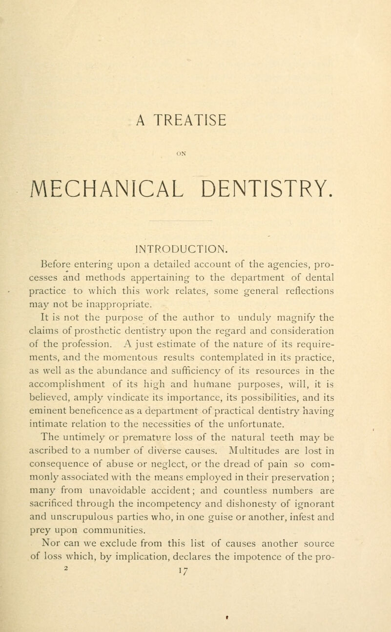 A TREATISE MECHANICAL DENTISTRY. INTRODUCTION. Before entering upon a detailed account of the agencies, pro- cesses and methods appertaining to the department of dental practice to which this work relates, some general reflections may not be inappropriate. It is not the purpose of the author to unduly magnify the claims of prosthetic dentistry upon the regard and consideration of the profession. A just estimate of the nature of its require- ments, and the momentous results contemplated in its practice, as well as the abundance and sufficiency of its resources in the accomplishment of its high and humane purposes, will, it is believed, amply vindicate its importance, its possibilities, and its eminent beneficence as a department of practical dentistry having intimate relation to the necessities of the unfortunate. The untimely or premature loss of the natural teeth may be ascribed to a number of diverse causes. Multitudes are lost in consequence of abuse or neglect, or the dread of pain so com- monly associated with the means employed in their preservation ; many from unavoidable accident; and countless numbers are sacrificed through the incompetency and dishonesty of ignorant and unscrupulous parties who, in one guise or another, infest and prey upon communities. Nor can we exclude from this list of causes another source of loss which, by implication, declares the impotence of the pro- 2 i^