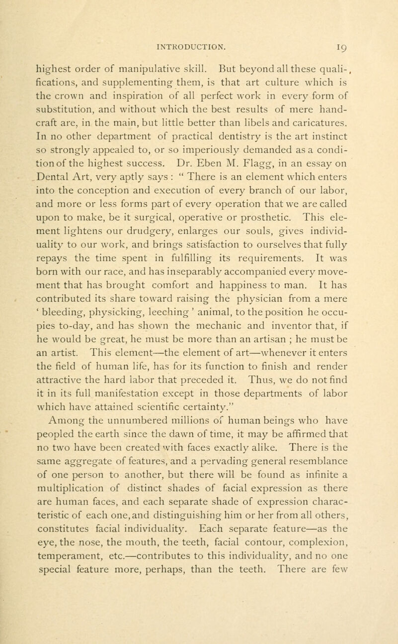 highest order of manipulative skill. But beyond all these quali-, fications, and supplementing them, is that art culture which is the crown and inspiration of all perfect work in every form of substitution, and without which the best results of mere hand- craft are, in the main, but little better than libels and caricatures. In no other department of practical dentistry is the art instinct so strongly appealed to, or so imperiously demanded as a condi- tion of the highest success. Dr. Eben M. Flagg, in an essay on Dental Art, very aptly says :  There is an element which enters into the conception and execution of every branch of our labor, and more or less forms part of every operation that we are called upon to make, be it surgical, operative or prosthetic. This ele- ment lightens our drudgery, enlarges our souls, gives individ- uality to our work, and brings satisfaction to ourselves that fully repays the time spent in fulfilling its requirements. It was born with our race, and has inseparably accompanied every move- ment that has brought comfort and happiness to man. It has contributed its share toward raising the physician from a mere ' bleeding, physicking, leeching ' animal, to the position he occu- pies to-day, and has shown the mechanic and inventor that, if he would be great, he must be more than an artisan ; he must be an artist. This element—the element of art—whenever it enters the field of human life, has for its function to finish and render attractive the hard labor that preceded it. Thus, we do not find it in its full manifestation except in those departments of labor which have attained scientific certainty. Among the unnumbered millions of human beings who have peopled the earth since the dawn of time, it may be afifirmed that no two have been created with faces exactly alike. There is the same aggregate of features, and a pervading general resemblance of one person to another, but there will be found as infinite a multiplication of distinct shades of facial expression as there are human faces, and each separate shade of expression charac- teristic of each one, and distinguishing him or her from all others, constitutes facial individuality. Each separate feature—as the eye, the nose, the mouth, the teeth, facial contour, complexion, temperament, etc.—contributes to this individuality, and no one special feature more, perhaps, than the teeth. There are few