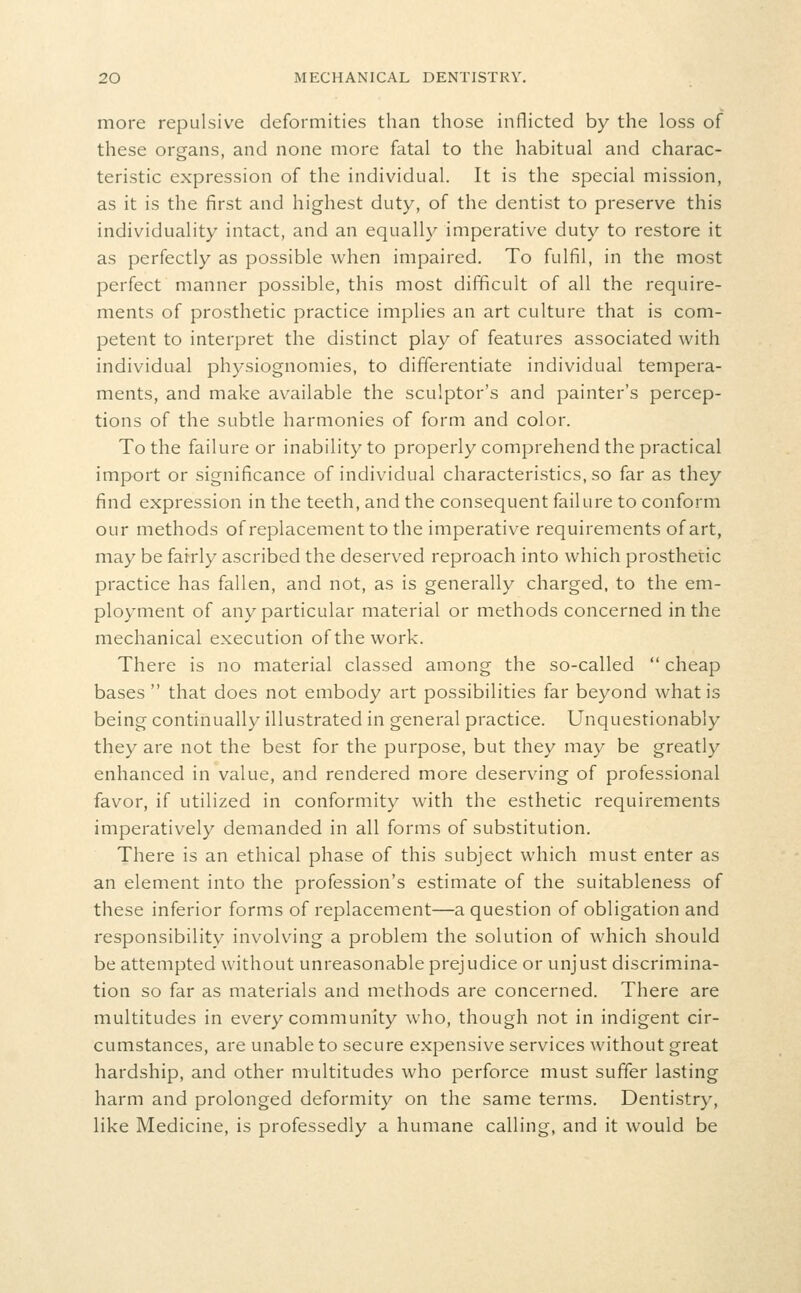 more repulsive deformities than those inflicted by the loss of these organs, and none more fatal to the habitual and charac- teristic expression of the individual. It is the special mission, as it is the first and highest duty, of the dentist to preserve this individuality intact, and an equally imperative duty to restore it as perfectly as possible when impaired. To fulfil, in the most perfect manner possible, this most difficult of all the require- ments of prosthetic practice implies an art culture that is com- petent to interpret the distinct play of features associated with individual physiognomies, to differentiate individual tempera- ments, and make available the sculptor's and painter's percep- tions of the subtle harmonies of form and color. To the failure or inability to properly comprehend the practical import or significance of individual characteristics, so far as they find expression in the teeth, and the consequent failure to conform our methods of replacement to the imperative requirements of art, may be fairly ascribed the deserved reproach into which prosthetic practice has fallen, and not, as is generally charged, to the em- ployment of any particular material or methods concerned in the mechanical execution of the work. There is no material classed among the so-called  cheap bases  that does not embody art possibilities far beyond what is being continually illustrated in general practice. Unquestionably they are not the best for the purpose, but they may be greatly enhanced in value, and rendered more deserving of professional favor, if utilized in conformity with the esthetic requirements imperatively demanded in all forms of substitution. There is an ethical phase of this subject which must enter as an element into the profession's estimate of the suitableness of these inferior forms of replacement—a question of obligation and responsibility involving a problem the solution of which should be attempted without unreasonable prejudice or unjust discrimina- tion so far as materials and methods are concerned. There are multitudes in every community who, though not in indigent cir- cumstances, are unable to secure expensive services without great hardship, and other multitudes who perforce must suffer lasting harm and prolonged deformity on the same terms. Dentistry, like Medicine, is professedly a humane calling, and it would be