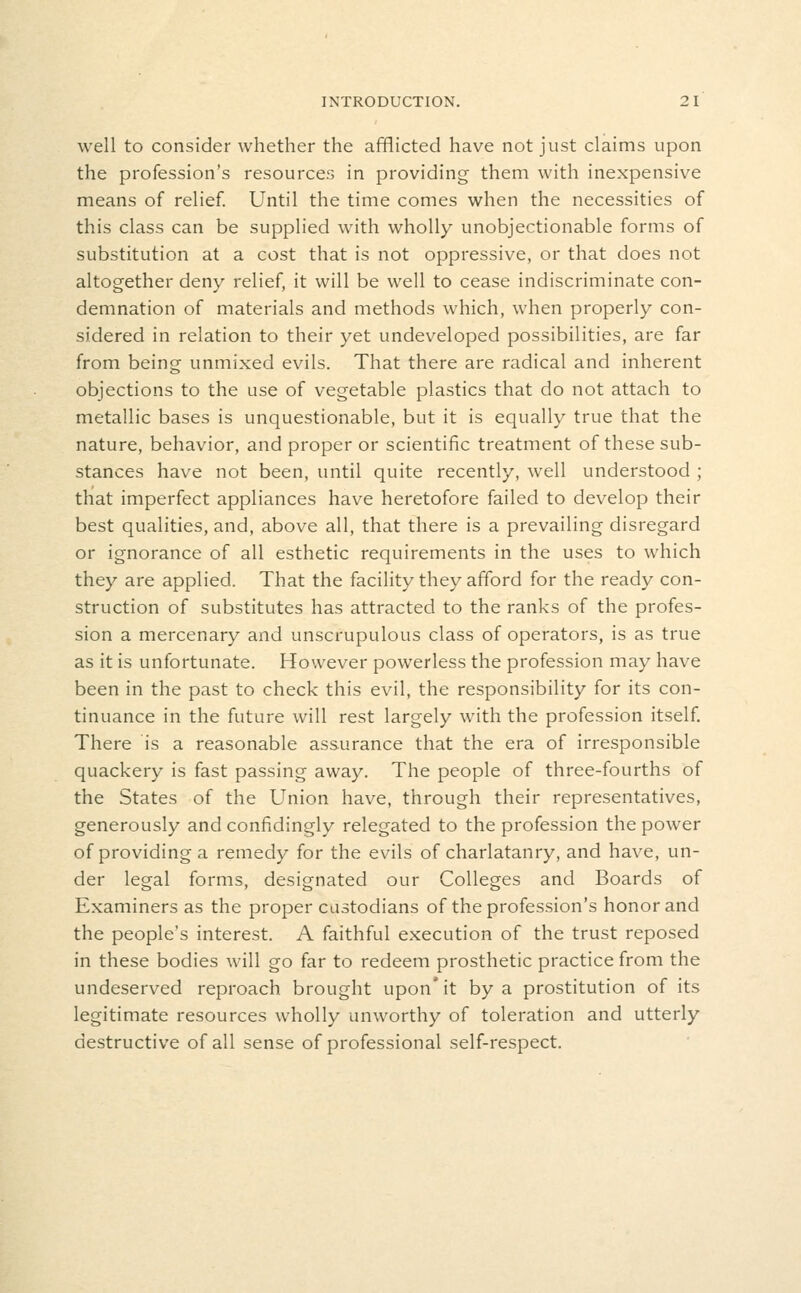 well to consider whether the afflicted have not just claims upon the profession's resources in providing them with inexpensive means of relief Until the time comes when the necessities of this class can be supplied with wholly unobjectionable forms of substitution at a cost that is not oppressive, or that does not altogether deny relief, it will be well to cease indiscriminate con- demnation of materials and methods which, when properly con- sidered in relation to their yet undeveloped possibilities, are far from being unmixed evils. That there are radical and inherent objections to the use of vegetable plastics that do not attach to metallic bases is unquestionable, but it is equally true that the nature, behavior, and proper or scientific treatment of these sub- stances have not been, until quite recently, well understood ; thiat imperfect appliances have heretofore failed to develop their best qualities, and, above all, that there is a prevailing disregard or ignorance of all esthetic requirements in the uses to which they are applied. That the facility they afford for the ready con- struction of substitutes has attracted to the ranks of the profes- sion a mercenary and unscrupulous class of operators, is as true as it is unfortunate. However powerless the profession may have been in the past to check this evil, the responsibility for its con- tinuance in the future will rest largely with the profession itself There is a reasonable assurance that the era of irresponsible quackery is fast passing away. The people of three-fourths of the States of the Union have, through their representatives, generously and confidingly relegated to the profession the power of providing a remedy for the evils of charlatanry, and have, un- der legal forms, designated our Colleges and Boards of Examiners as the proper custodians of the profession's honor and the people's interest. A faithful execution of the trust reposed in these bodies will go far to redeem prosthetic practice from the undeserved reproach brought upon* it by a prostitution of its legitimate resources wholly unworthy of toleration and utterly destructive of all sense of professional self-respect.