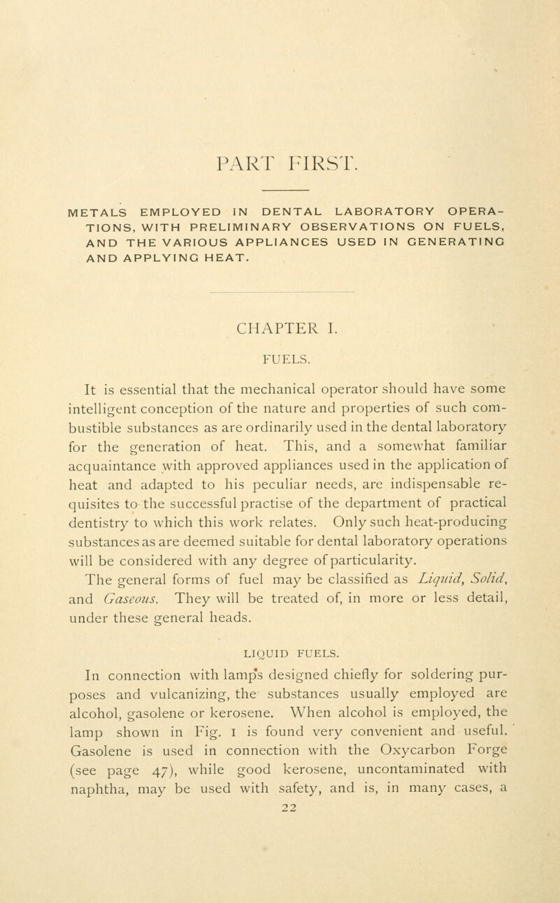 PART FIRST. METALS EMPLOYED IN DENTAL LABORATORY OPERA- TIONS, WITH PRELIMINARY OBSERVATIONS ON FUELS, AND THE VARIOUS APPLIANCES USED IN GENERATING AND APPLYING HEAT. CHAPTER I. FUELS. It is essential that the mechanical operator should have some intelligent conception of the nature and properties of such com- bustible substances as are ordinarily used in the dental laboratory for the generation of heat. This, and a somewhat familiar acquaintance with approved appliances used in the application of heat and adapted to his peculiar needs, are indispensable re- quisites to the successful practise of the department of practical dentistry to which this work relates. Only such heat-producing substances as are deemed suitable for dental laboratory operations will be considered with any degree of particularity. The general forms of fuel may be classified as Liquid, Solid, and Gaseous. They will be treated of, in more or less detail, under these general heads. LIQUID FUELS. In connection with lamps designed chiefly for soldering pur- poses and vulcanizing, the substances usually employed are alcohol, gasolene or kerosene. When alcohol is employed, the lamp shown in Fig. i is found very convenient and useful. Gasolene is used in connection w^ith the Oxycarbon Forge (see page 47), while good kerosene, uncontaminated with naphtha, may be used with safety, and is, in many cases, a