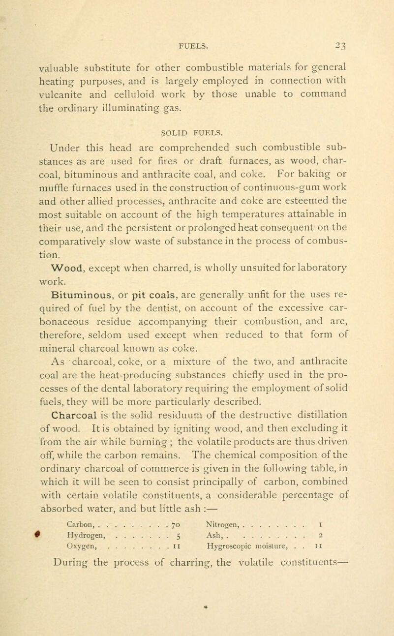 valuable substitute for other combustible materials for general heating purposes, and is largely employed in connection with vulcanite and celluloid work by those unable to command the ordinary illuminating gas. SOLID FUELS. Under this head are comprehended such combustible sub- stances as are used for fires or draft furnaces, as wood, char- coal, bituminous and anthracite coal, and coke. For baking or muffle furnaces used in the construction of continuous-gum work and other allied processes, anthracite and coke are esteemed the most suitable on account of the high temperatures attainable in their use, and the persistent or prolonged heat consequent on the comparatively slow waste of substance in the process of combus- tion. Wood, except when charred, is wholly unsuited for laboratory work. Bituminous, or pit coals, are generally unfit for the uses re- quired of fuel by the dentist, on account of the excessive car- bonaceous residue accompanying their combustion, and are, therefore, seldom used except when reduced to that form of mineral charcoal known as coke. As charcoal, coke, or a mixture of the two, and anthracite coal are the heat-producing substances chiefly used in the pro- cesses of the dental laboratory requiring the employment of solid fuels, they will be more particularly described. Charcoal is the solid residuum of the destructive distillation of wood. It is obtained by igniting wood, and then excluding it from the air while burning ; the volatile products are thus driven off, while the carbon remains. The chemical composition of the ordinary charcoal of commerce is given in the following table, in which it will be seen to consist principally of carbon, combined with certain volatile constituents, a considerable percentage of absorbed water, and but little ash :— Carbon, 70 Nitrogen, I # Hydrogen, 5 Ash, 2 Oxygen, II Hygroscopic moisture, . . 11 During the process of charring, the volatile constituents—