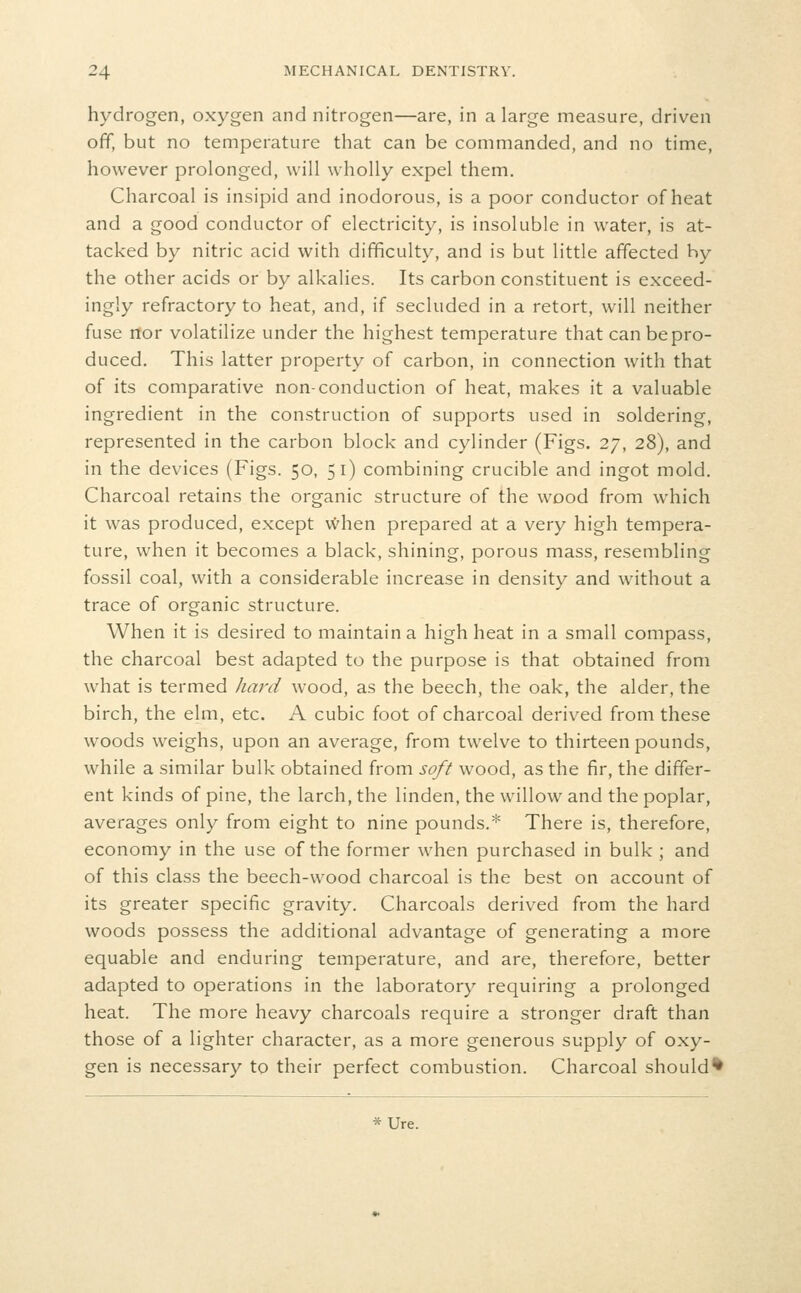 hydrogen, oxygen and nitrogen—are, in a large measure, driven off, but no temperature that can be commanded, and no time, however prolonged, will wholly expel them. Charcoal is insipid and inodorous, is a poor conductor of heat and a good conductor of electricity, is insoluble in water, is at- tacked by nitric acid with difficulty, and is but little affected by the other acids or by alkalies. Its carbon constituent is exceed- ingly refractory to heat, and, if secluded in a retort, will neither fuse nor volatilize under the highest temperature that can be pro- duced. This latter property of carbon, in connection with that of its comparative non-conduction of heat, makes it a valuable ingredient in the construction of supports used in soldering, represented in the carbon block and cylinder (Figs. 27, 28), and in the devices (Figs. 50, 51) combining crucible and ingot mold. Charcoal retains the organic structure of the wood from which it was produced, except vvhen prepared at a very high tempera- ture, when it becomes a black, shining, porous mass, resembling fossil coal, with a considerable increase in density and without a trace of organic structure. When it is desired to maintain a high heat in a small compass, the charcoal best adapted to the purpose is that obtained from what is termed liard wood, as the beech, the oak, the alder, the birch, the elm, etc. A cubic foot of charcoal derived from these woods weighs, upon an average, from twelve to thirteen pounds, while a similar bulk obtained from soft wood, as the fir, the differ- ent kinds of pine, the larch, the linden, the willow and the poplar, averages only from eight to nine pounds.* There is, therefore, economy in the use of the former when purchased in bulk ; and of this class the beech-wood charcoal is the best on account of its greater specific gravity. Charcoals derived from the hard woods possess the additional advantage of generating a more equable and enduring temperature, and are, therefore, better adapted to operations in the laboratory requiring a prolonged heat. The more heavy charcoals require a stronger draft than those of a lighter character, as a more generous supply of oxy- gen is necessary to their perfect combustion. Charcoal should* *Ure.