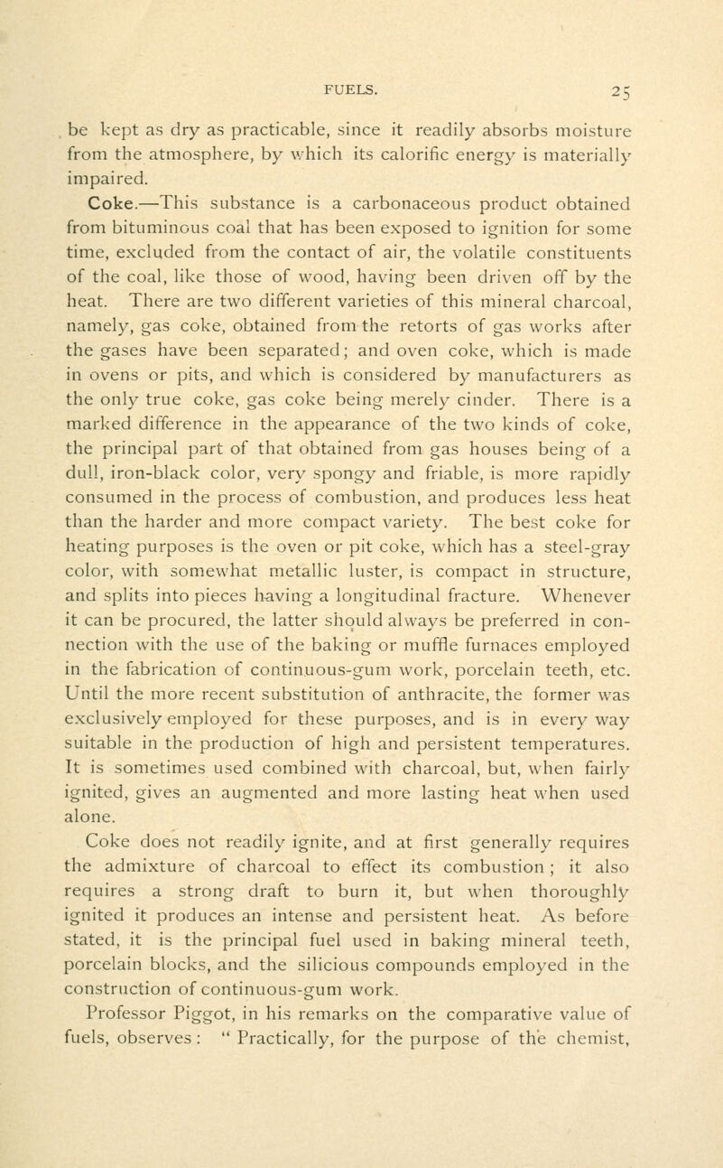 •^D be kept as dry as practicable, since it readily absorbs moisture from the atmosphere, by v/hich its calorific energy is materially impaired. Coke.—This substance is a carbonaceous product obtained from bituminous coal that has been exposed to ignition for some time, excluded from the contact of air, the volatile constituents of the coal, like those of wood, having been driven off by the heat. There are two different varieties of this mineral charcoal, namely, gas coke, obtained from the retorts of gas works after the gases have been separated; and oven coke, which is made in ovens or pits, and which is considered by manufacturers as the only true coke, gas coke being merely cinder. There is a marked difference in the appearance of the two kinds of coke, the principal part of that obtained from gas houses being of a dull, iron-black color, very spongy and friable, is more rapidly consumed in the process of combustion, and produces less heat than the harder and more compact variety. The best coke for heating purposes is the oven or pit coke, which has a steel-gray color, with somewhat metallic luster, is compact in structure, and splits into pieces having a longitudinal fracture. Whenever it can be procured, the latter should always be preferred in con- nection with the use of the baking or muffle furnaces employed in the fabrication of continuous-gum work, porcelain teeth, etc. Until the more recent substitution of anthracite, the former was exclusively employed for these purposes, and is in everyway suitable in the production of high and persistent temperatures. It is sometimes used combined with charcoal, but, when fairly ignited, gives an augmented and more lasting heat when used alone. Coke does not readily ignite, and at first generally requires the admixture of charcoal to effect its combustion; it also requires a strong draft to burn it, but when thoroughly ignited it produces an intense and persistent heat. As before stated, it is the principal fuel used in baking mineral teeth, porcelain blocks, and the silicious compounds employed in the construction of continuous-gum work. Professor Piggot, in his remarks on the comparative value of fuels, observes :  Practically, for the purpose of the chemist,