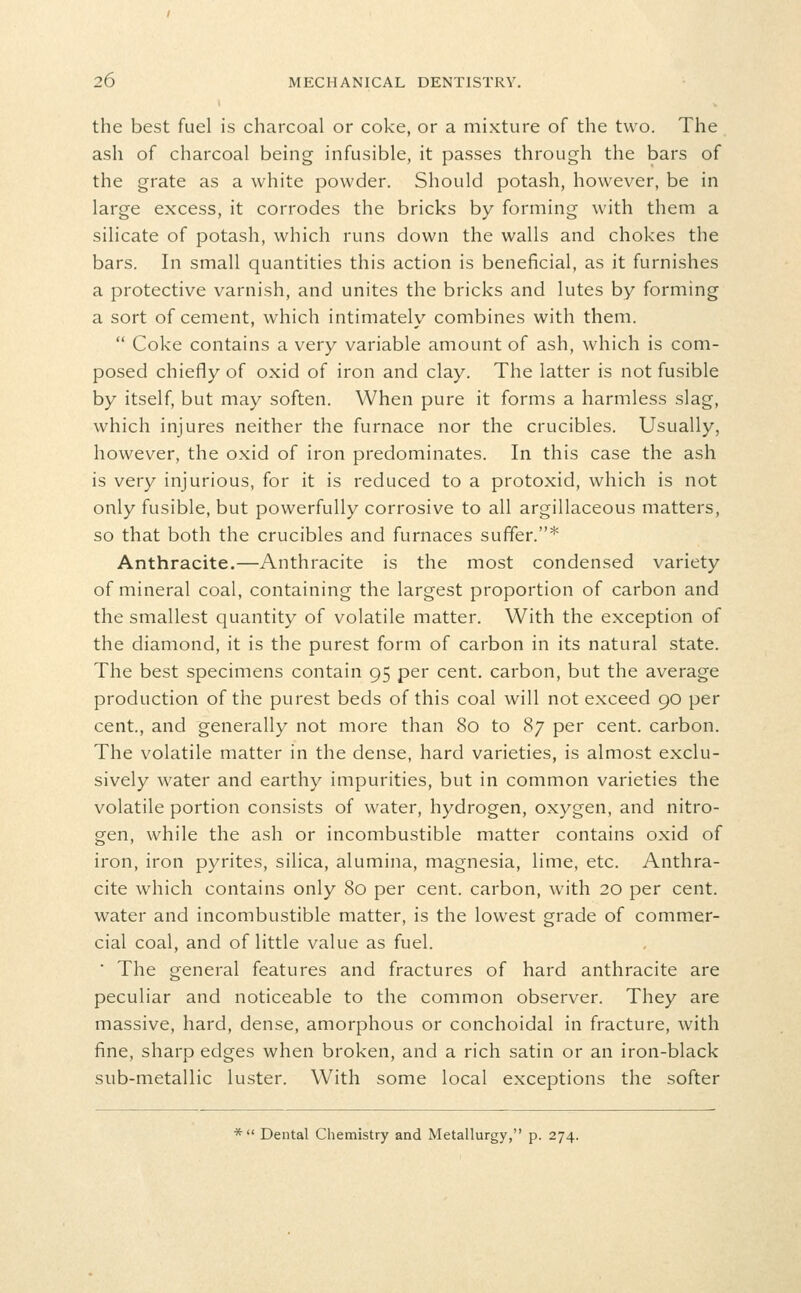 the best fuel is charcoal or coke, or a mixture of the two. The ash of charcoal being infusible, it passes through the bars of the grate as a white powder. Should potash, however, be in large excess, it corrodes the bricks by forming with them a silicate of potash, which runs down the walls and chokes the bars. In small quantities this action is beneficial, as it furnishes a protective varnish, and unites the bricks and lutes by forming a sort of cement, which intimately combines with them.  Coke contains a very variable amount of ash, which is com- posed chiefly of oxid of iron and clay. The latter is not fusible by itself, but may soften. When pure it forms a harmless slag, which injures neither the furnace nor the crucibles. Usually, however, the oxid of iron predominates. In this case the ash is very injurious, for it is reduced to a protoxid, which is not only fusible, but powerfully corrosive to all argillaceous matters, so that both the crucibles and furnaces suffer.* Anthracite.—Anthracite is the most condensed variety of mineral coal, containing the largest proportion of carbon and the smallest quantity of volatile matter. With the exception of the diamond, it is the purest form of carbon in its natural state. The best specimens contain 95 per cent, carbon, but the average production of the purest beds of this coal will not exceed 90 per cent., and generally not more than 80 to 87 per cent, carbon. The volatile matter in the dense, hard varieties, is almost exclu- sively water and earthy impurities, but in common varieties the volatile portion consists of water, hydrogen, oxygen, and nitro- gen, while the ash or incombustible matter contains oxid of iron, iron pyrites, silica, alumina, magnesia, lime, etc. Anthra- cite which contains only 80 per cent, carbon, with 20 per cent, water and incombustible matter, is the lowest grade of commer- cial coal, and of little value as fuel. ■ The general features and fractures of hard anthracite are peculiar and noticeable to the common observer. They are massive, hard, dense, amorphous or conchoidal in fracture, with fine, sharp edges when broken, and a rich satin or an iron-black sub-metallic luster. With some local exceptions the softer * Dental Chemistry and Metallurgy, p. 274.
