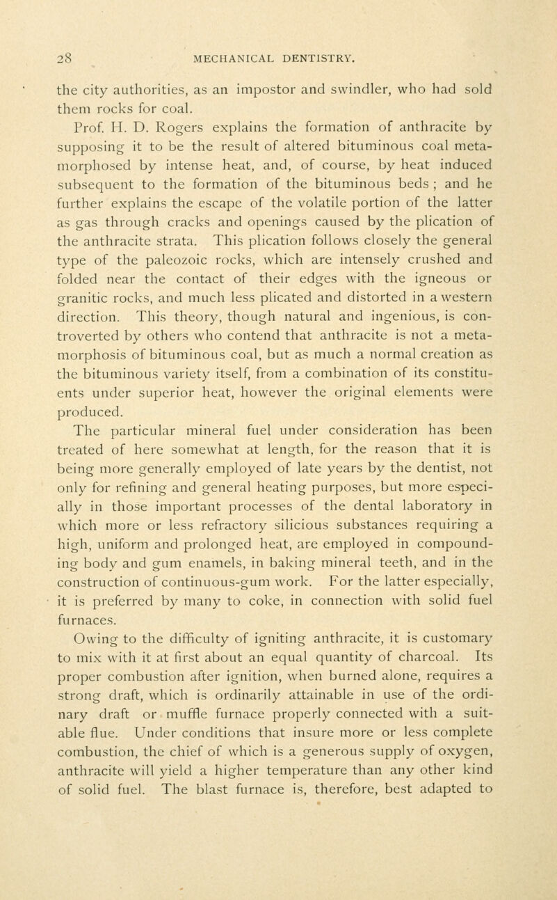 the city authorities, as an impostor and swindler, who had sold them rocks for coal. Prof. H. D. Rogers explains the formation of anthracite by supposing it to be the result of altered bituminous coal meta- morphosed by intense heat, and, of course, by heat induced subsequent to the formation of the bituminous beds ; and he further explains the escape of the volatile portion of the latter as gas through cracks and openings caused by the plication of the anthracite strata. This plication follows closely the general type of the paleozoic rocks, which are intensely crushed and folded near the contact of their edges with the igneous or granitic rocks, and much less plicated and distorted in a western direction. This theory, though natural and ingenious, is con- troverted by others who contend that anthracite is not a meta- morphosis of bituminous coal, but as much a normal creation as the bituminous variety itself, from a combination of its constitu- ents under superior heat, however the original elements were produced. The particular mineral fuel under consideration has been treated of here somewhat at length, for the reason that it is being more generally employed of late years by the dentist, not only for refining and general heating purposes, but more especi- ally in those important processes of the dental laboratory in which more or less refractory silicious substances requiring a high, uniform and prolonged heat, are employed in compound- ing body and gum enamels, in baking mineral teeth, and in the construction of continuous-gum work. For the latter especially, it is preferred by many to coke, in connection with solid fuel furnaces. Owing to the difficulty of igniting anthracite, it is customary to mix with it at first about an equal quantity of charcoal. Its proper combustion after ignition, when burned alone, requires a strong draft, which is ordinarily attainable in use of the ordi- nary draft or muffle furnace properly connected with a suit- able flue. Under conditions that insure more or less complete combustion, the chief of which is a generous supply of oxygen, anthracite will yield a higher temperature than any other kind of solid fuel. The blast furnace is, therefore, best adapted to