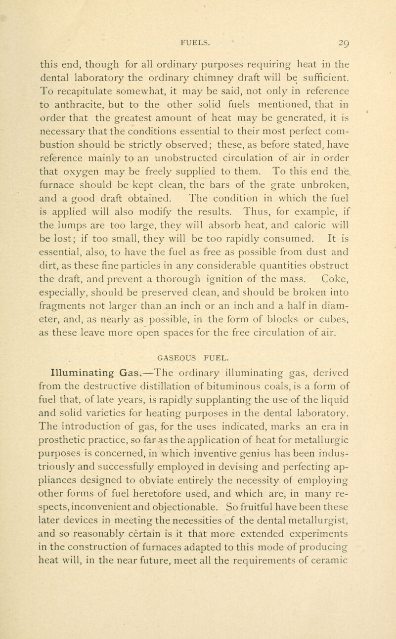 this end, though for all ordinary purposes requiring heat in the dental laboratory the ordinary chimney draft will be sufficient. To recapitulate somewhat, it may be said, not only in reference to anthracite, but to the other solid fuels mentioned, that in order that the greatest amount of heat may be generated, it is necessary that the conditions essential to their most perfect com- bustion should be strictly observed; these, as before stated, have reference mainly to an unobstructed circulation of air in order that oxygen may be freely supplied to them. To this end the furnace should be kept clean, the bars of the grate unbroken, and a good draft obtained. The condition in which the fuel is applied will also modify the results. Thus, for example, if the lumps are too large, they will absorb heat, and caloric will be lost; if too small, they will be too rapidly consumed. It is essential, also, to have the fuel as free as possible from dust and dirt, as these fine particles in any considerable quantities obstruct the draft, and prevent a thorough ignition of the mass. Coke, especially, should be preserved clean, and should be broken into fragments not larger than an inch or an inch and a half in diam- eter, and, as nearly as possible, in the form of blocks or cubes, as these leave more open spaces for the free circulation of air. GASEOUS FUEL. Illuminating Gas.—The ordinary illuminating gas, derived from the destructive distillation of bituminous coals, is a form of fuel that, of late years, is rapidly supplanting the use of the liquid and solid varieties for heating purposes in the dental laboratory. The introduction of gas, for the uses indicated, marks an era in prosthetic practice, so far as the application of heat for metallurgic purposes is concerned, in which inventive genius has been indus- triously and successfully employed in devising and perfecting ap- pliances designed to obviate entirely the necessity of employing other forms of fuel heretofore used, and which are, in many re- spects, inconvenient and objectionable. So fruitful have been these later devices in meeting the necessities of the dental metallurgist, and so reasonably certain is it that more extended experiments in the construction of furnaces adapted to this mode of producing heat will, in the near future, meet all the requirements of ceramic