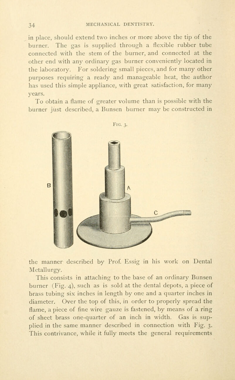 in place, should extend two inches or more above the tip of the burner. The gas is supplied through a flexible rubber tube connected with the stem of the burner, and connected at the other end with any ordinary gas burner conveniently located in the laboratory. For soldering small pieces, and for many other purposes requiring a ready and manageable heat, the author has used this simple appliance, with great satisfaction, for many years. To obtain a flame of greater volume than is possible with the burner just described, a Bunsen burner may be constructed in Fig. the manner described by Prof. Essig in his work on Dental Metallurgy. This consists in attaching to the base of an ordinary Bunsen burner (Fig. 4), such as is sold at the dental depots, a piece of brass tubing six inches in length by one and a quarter inches in diameter. Over the top of this, in order to properly spread the flame, a piece of fine wire gauze is fastened, by means of a ring of sheet brass one-quarter of an inch in width. Gas is sup- plied in the same manner described in connection with Fig. 3. This contrivance, while it fully meets the general requirements