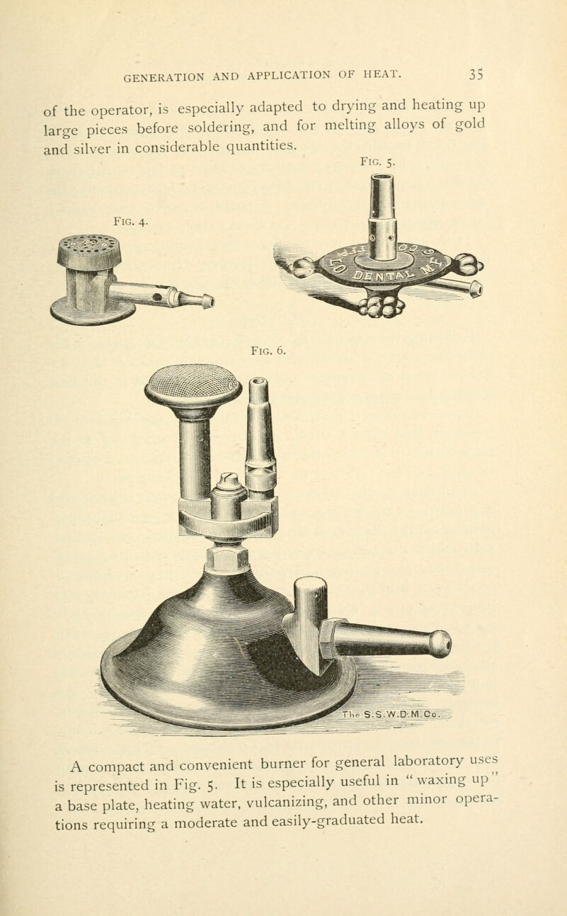 of the operator, is especially adapted to drying and heating up large pieces before soldering, and for melting alloys of gold and silver in considerable quantities. Fig. 5. Fig. 4. Fig. 6. A compact and convenient burner for general laboratory uses is represented in Fig. 5. It is especially useful in waxing up a base plate, heating water, vulcanizing, and other minor opera- tions requiring a moderate and easily-graduated heat.