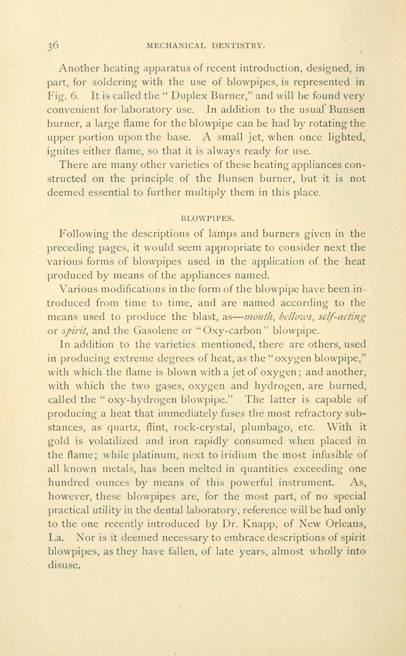 Another heating apparatus of recent introduction, designed, in part, for soldering with the use of blowpipes, is represented in Fig. 6. It is called the  Duplex Burner, and will be found very- convenient for laboratory use. In addition to the usual Bunsen burner, a large flame for the blowpipe can be had by rotating the upper portion upon the base. A small jet, when once lighted, ignites either flame, so that it is always ready for use. There are many other varieties of these heating appliances con- structed on the principle of the Bunsen burner, but it is not deemed essential to further multiply them in this place. BLOWPIPES. Following the descriptions of lamps and burners given in the preceding pages, it would seem appropriate to consider next the various forms of blowpipes used in the application of the heat produced by means of the appliances named. Various modifications in the form of the blowpipe have been in- troduced from time to time, and are named according to the means used to produce the blast, as—month, bclloivs, self-acting or spirit, and the Gasolene or Oxy-carbon blowpipe. In addition to the varieties mentioned, there are others, used in producing extreme degrees of heat, as the  oxygen blowpipe, with which the flame is blown with a jet of oxygen ; and another, with which the two gases, oxygen and hydrogen, are burned, called the  oxy-hydrogen blowpipe. The latter is capable of producing a heat that immediately fuses the most refractory sub- stances, as quartz, flint, rock-crystal, plumbago, etc. With it gold is volatilized and iron rapidly consumed when placed in the flame; while platinum, next to iridium the most infusible of all known metals, has been melted in quantities exceeding one hundred ounces by means of this powerful instrument. As, however, these blowpipes are, for the most part, of no special practical utility in the dental laboratory, reference will be had only to the one recently introduced by Dr. Knapp, of New Orleans, La. Nor is it deemed necessary to embrace descriptions of spirit blowpipes, as they have fallen, of late years, almost wholly into disuse.