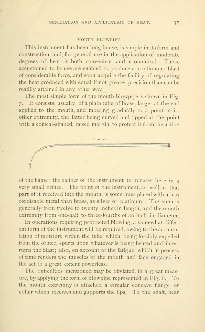 MOUTH BLOWPIPE, This instrument has been long in use, is simple in its form and construction, and, for general use in the application of moderate degrees of heat, is both convenient and economical. Those accustomed to its use are enabled to produce a continuous blast of considerable force, and soon acquire the facility of regulating the heat produced with equal if not greater precision than can be readily attained in any other way. The most simple form of the mouth blowpipe is shown in Fig. 7. It consists, usually, of a plain tube of brass, larger at the end applied to the mouth, and tapering gradually to a point at its other extremity, the latter being curved and tipped at the point with a conical-shaped, raised margin, to protect it from the action Fin. 7. of the flame; the caliber of the instrument terminates here in a very small orifice. The point of the instrument, as well as that part of it received into the mouth, is sometimes plated with a less oxidizable metal than brass, as silver or platinum. The stem is generally from twelve to twenty inches in length, and the mouth extremity from one-half to three-fourths of an inch in diameter. In operations requiring protracted blowing, a somewhat differ- ent form of the instrument will be required, owing to the accumu- lation of moisture within the tube, which, being forcibly expelled from the orifice, spurts upon whatever is being heated and inter- rupts the blast; also, on account of the fatigue, which in process of time renders the muscles of the mouth and face engaged in the act to a great extent powerless. The difficulties rhentioned may be obviated, in a great meas- ure, by applying the form of blowpipe represented in Fig. 8. To the mouth extremity is attached a circular concave flange or collar which receives and jupports the lips. To the shaft, near