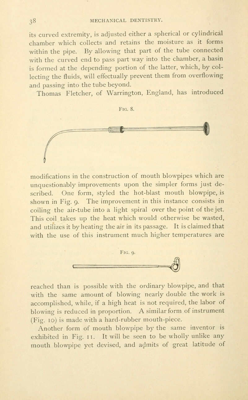 its curved extremity, is adjusted either a spherical or cylindrical chamber which collects and retains the moisture as it forms within the pipe. By allowing that part of the tube connected with the curved end to pass part way into the chamber, a basin is formed at the depending portion of the latter, which, by col- lecting the fluids, will effectually prevent them from overflowing and passing into the tube beyond. Thomas Fletcher, of Warrington, England, has introduced Fig. 8. modifications in the construction of mouth blowpipes which are unquestionably improvements upon the simpler forms just de- scribed. One form, styled the hot-blast mouth blowpipe, is shown in Fig. 9. The improvement in this instance consists in coiling the air-tube into a light spiral over the point of the jet. This coil takes up the heat which would otherwise be wasted, and utilizes it by heating the air in its passage. It is claimed that with the use of this instrument much higher temperatures are Fig. 9. reached than is possible with the ordinary blowpipe, and that with the same amount of blowing nearly double the work is accomplished, while, if a high heat is not required, the labor of blowing is reduced in proportion. A similar form of instrument (Fig. 10) is made with a hard-rubber mouth-piece. Another form of mouth blowpipe by the same inventor is exhibited in Fig. ii. It will be seen to be wholly unlike any mouth blowpipe yet devised, and admits of great latitude of