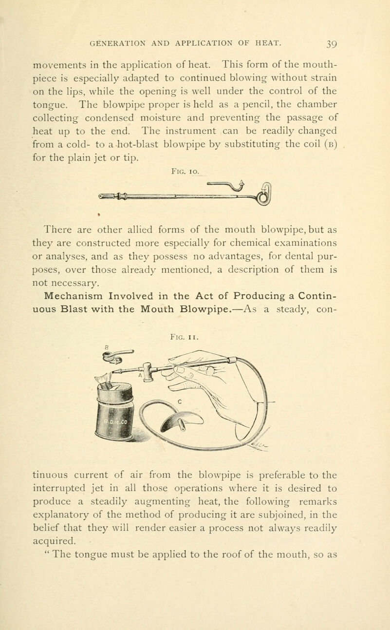 movements in the application of heat. This form of the mouth- piece is especially adapted to continued blowing without strain on the lips, while the opening is well under the control of the tongue. The blowpipe proper is held as a pencil, the chamber collecting condensed moisture and preventing the passage of heat up to the end. The instrument can be readily changed from a cold- to a hot-blast blowpipe by substituting the coil (b) for the plain jet or tip. Fig. io. There are other allied forms of the mouth blowpipe, but as they are constructed more especially for chemical examinations or analyses, and as they possess no advantages, for dental pur- poses, over those already mentioned, a description of them is not necessary. Mechanism Involved in the Act of Producing a Contin- uous Blast with the Mouth Blov^,'pipe.—As a steady, con- FlG. II. tinuous current of air from the blowpipe is preferable to the interrupted jet in all those operations where it is desired to produce a steadily augmenting heat, the following remarks explanatory of the method of producing it are subjoined, in the belief that they will render easier a process not always readily acquired.  The tongue must be applied to the roof of the mouth, so as