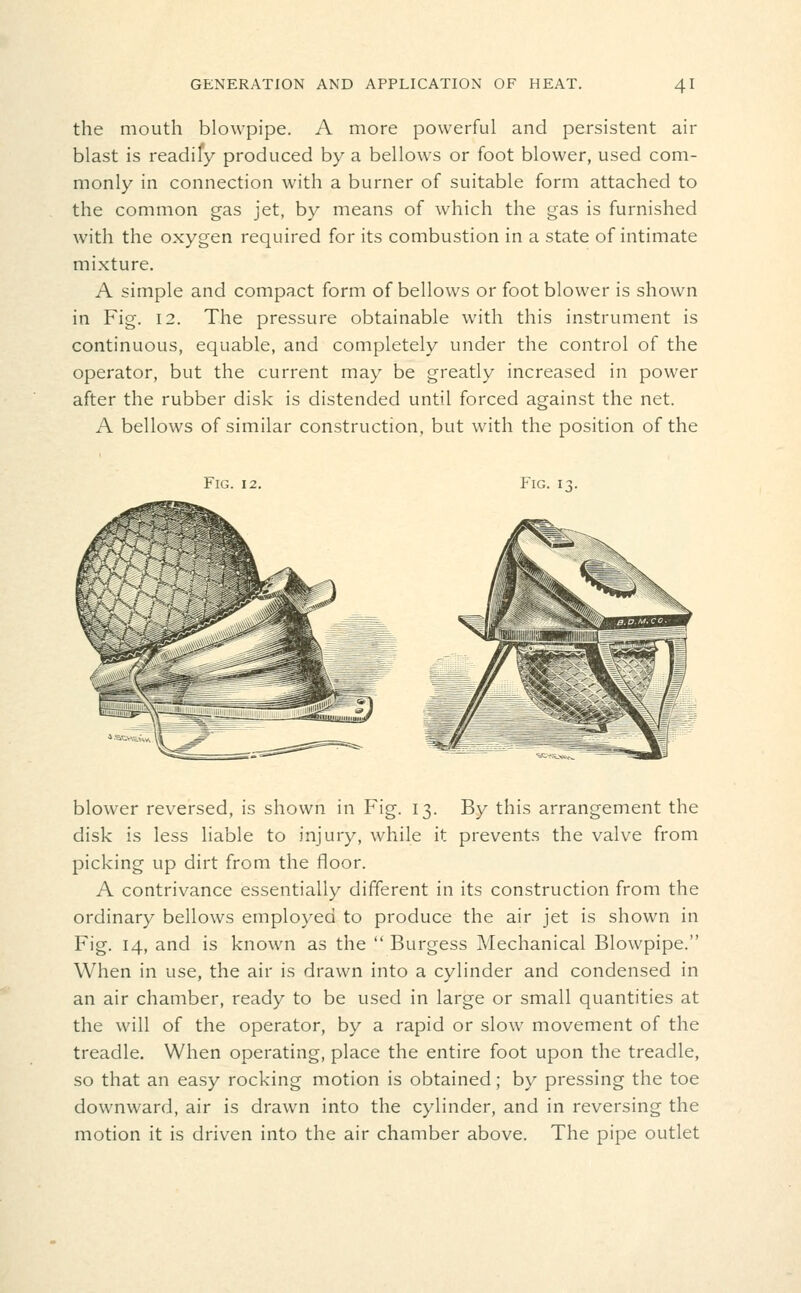 the mouth blowpipe. A more powerful and persistent air blast is readify produced by a bellows or foot blower, used com- monly in connection with a burner of suitable form attached to the common gas jet, by means of which the gas is furnished with the oxygen required for its combustion in a state of intimate mixture. A simple and compact form of bellows or foot blower is shown in Fig. 12. The pressure obtainable with this instrument is continuous, equable, and completely under the control of the operator, but the current may be greatly increased in power after the rubber disk is distended until forced against the net. A bellows of similar construction, but with the position of the Fig. 12. Fig. i- blower reversed, is shown in Fig. 13. By this arrangement the disk is less liable to injury, while it prevents the valve from picking up dirt from the floor. A contrivance essentially different in its construction from the ordinary bellows employed to produce the air jet is shown in Fig. 14, and is known as the  Burgess Mechanical Blowpipe. When in use, the air is drawn into a cylinder and condensed in an air chamber, ready to be used in large or small quantities at the will of the operator, by a rapid or slow movement of the treadle. When operating, place the entire foot upon the treadle, so that an easy rocking motion is obtained; by pressing the toe downward, air is drawn into the cylinder, and in reversing the motion it is driven into the air chamber above. The pipe outlet