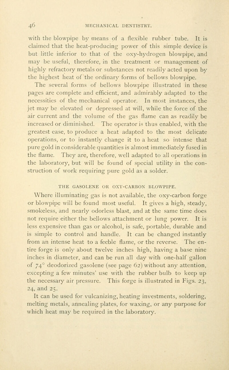 with the blowpipe by means of a flexible rubber tube. It is claimed that the heat-producing power of this simple device is but little inferior to that of the oxy-hydrogen blowpipe, and may be useful, therefore, in the treatment or management of highly refractory metals or substances not readily acted upon by the highest heat of the ordinary forms of bellows blowpipe. The several forms of bellows blowpipe illustrated in these pages are complete and efficient, and admirably adapted to the necessities of the mechanical operator. In most instances, the jet may be elevated or depressed at will, while the force of the air current and the volume of the gas flame can as readily be increased or diminished. The operator is thus enabled, with the greatest ease, to produce a heat adapted to the most delicate operations, or to instantly change it to a heat so intense that pure gold in considerable quantities is almost immediately fused in the flame. They are, therefore, well adapted to all operations in the laboratory, but will be found of special utility in the con- struction of work requiring pure gold as a solder. THE GASOLENE OR OXY-CARBON BLOWPIPE. Where illuminating gas is not available, the oxy-carbon forge or blowpipe will be found most useful. It gives a high, steady, smokeless, and nearly odorless blast, and at the same time does not require either the bellows attachment or lung power. It is less expensive than gas or alcohol, is safe, portable, durable and is simple to control and handle. It can be changed instantly from an intense heat to a feeble flame, or the reverse. The en- tire forge is only about twelve inches high, having a base nine inches in diameter, and can be run all day with one-half gallon of 74° deodorized gasolene (see page 62) without any attention, excepting a few minutes' use with the rubber bulb to keep up the necessary air pressure. This forge is illustrated in Figs. 23, 24, and 25. It can be used for vulcanizing, heating investments, soldering, melting metals, annealing plates, for waxing, or any purpose for which heat may be required in the laboratory.