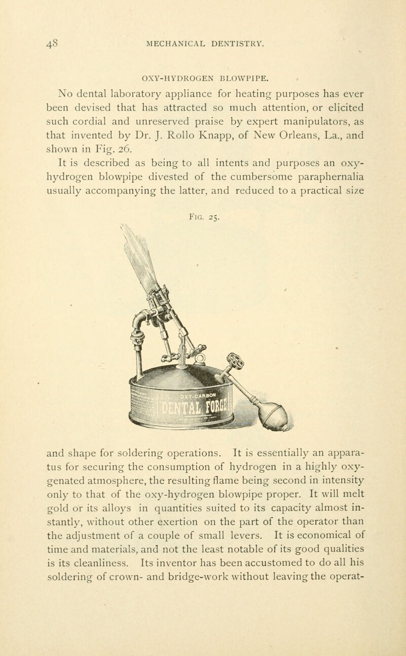 OXY-HYDROGEN BLOWPIPE. No dental laboratory appliance for heating purposes has ever been devised that has attracted so much attention, or elicited such cordial and unreserved praise by expert manipulators, as that invented by Dr. J. RoUo Knapp, of New Orleans, La., and shown in Fig. 26. It is described as being to all intents and purposes an oxy- hydrogen blowpipe divested of the cumbersome paraphernalia usually accompanying the latter, and reduced to a practical size Fig. 25. and shape for soldering operations. It is essentially an appara- tus for securing the consumption of hydrogen in a highly oxy- genated atmosphere, the resulting flame being second in intensity only to that of the oxy-hydrogen blowpipe proper. It will melt gold or its alloys in quantities suited to its capacity almost in- stantly, without other exertion on the part of the operator than the adjustment of a couple of small levers. It is economical of time and materials, and not the least notable of its good qualities is its cleanliness. Its inventor has been accustomed to do all his soldering of crown- and bridge-work without leaving the operat-