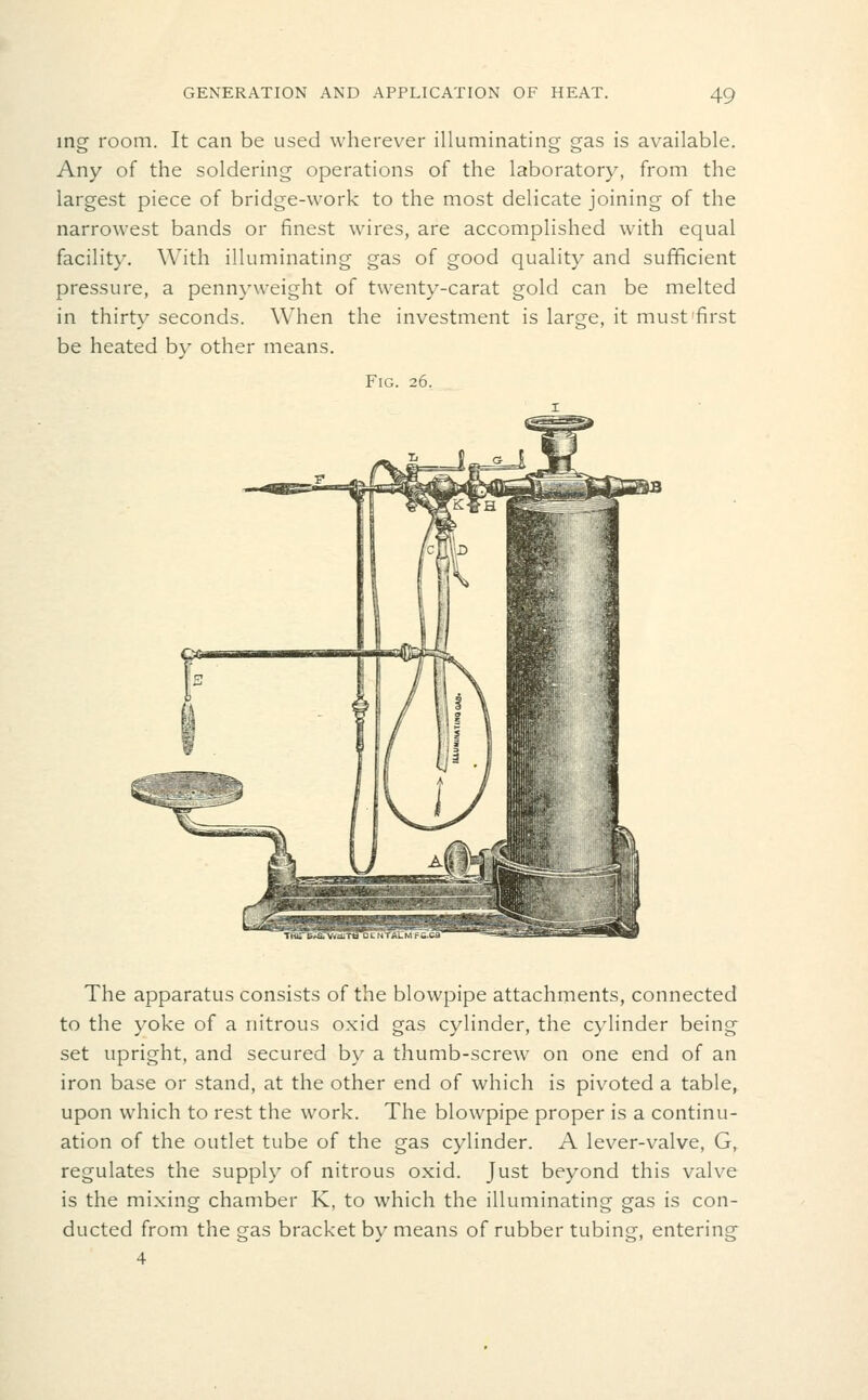 ing room. It can be used wherever illuminating gas is available. Any of the soldering operations of the laboratory, from the largest piece of bridge-work to the most delicate joining of the narrowest bands or finest wires, are accomplished with equal facility. With illuminating gas of good quality and sufficient pressure, a pennyweight of twenty-carat gold can be melted in thirty seconds. When the investment is large, it must first be heated by other means. Fig. 26. TRin?.^ VtlcU' The apparatus consists of the blowpipe attachments, connected to the yoke of a nitrous oxid gas cylinder, the cylinder being set upright, and secured by a thumb-screw on one end of an iron base or stand, at the other end of which is pivoted a table, upon which to rest the work. The blowpipe proper is a continu- ation of the outlet tube of the gas cylinder. A lever-valve, G, regulates the supply of nitrous oxid. Just beyond this valve is the mixing chamber K, to which the illuminating gas is con- ducted from the gas bracket by means of rubber tubing, entering 4