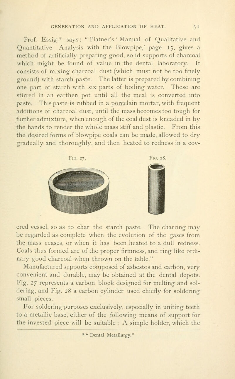 Prof. Essig * says:  Platner's ' Manual of Qualitative and Quantitative Analysis with the Blowpipe,' page 15, gives a method of artificially preparing good, solid supports of charcoal which might be found of value in the dental laboratory. It consists of mixing charcoal dust (which must not be too finely ground) with starch paste. The latter is prepared by combining one part of starch with six parts of boiling water. These are stirred in an earthen pot until all the meal is converted into paste. This paste is rubbed in a porcelain mortar, with frequent additions of charcoal dust, until the mass becomes too tough for further admixture, when enough of the coal dust is kneaded in by the hands to render the whole mass stiff and plastic. From this the desired forms of blowpipe coals can be made, allowed to dry gradually and thoroughly, and then heated to redness in a cov- FiG. 27. Fig. 28. ered vessel, so as to char the starch paste. The charring may be regarded as complete when the evolution of the gases from the mass ceases, or when it has been heated to a dull redness. Coals thus formed are of the proper firmness, and ring like ordi- nary good charcoal when thrown on the table. Manufactured supports composed of asbestos and carbon, very convenient and durable, may be obtained at the dental depots. Fig. 27 represents a carbon block designed for melting and sol- dering, and Fig. 28 a carbon cylinder used chiefly for soldering small pieces. For soldering purposes exclusively, especially in uniting teeth to a metallic base, either of the following means of support for the invested piece will be suitable : A simple holder, which the *  Dental Metallurgy.