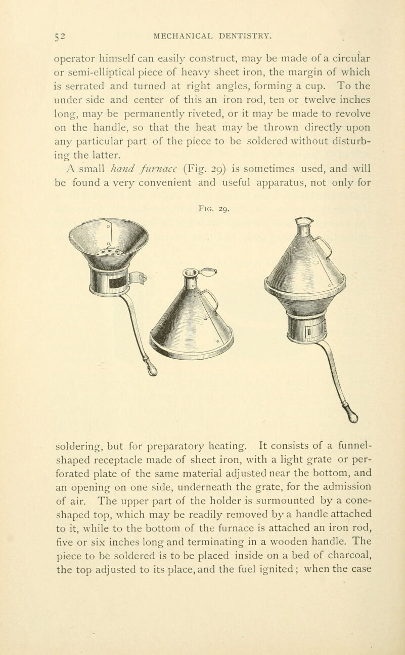 operator himself can easily construct, may be made of a circular or semi-elliptical piece of heavy sheet iron, the margin of which is serrated and turned at right angles, forming a cup. To the under side and center of this an iron rod, ten or twelve inches long, may be permanently riveted, or it may be made to revolve on the handle, so that the heat may be thrown directly upon any particular part of the piece to be soldered without disturb- ing the latter. A small Jumd furnace (Fig. 29) is sometimes used, and will be found a very convenient and useful apparatus, not only for Fig. 29. soldering, but for preparatory heating. It consists of a funnel- shaped receptacle made of sheet iron, with a light grate or per- forated plate of the same material adjusted near the bottom, and an opening on one side, underneath the grate, for the admission of air. The upper part of the holder is surmounted by a cone- shaped top, which may be readily removed by a handle attached to it, while to the bottom of the furnace is attached an iron rod, five or six inches long and terminating in a wooden handle. The piece to be soldered is to be placed inside on a bed of charcoal, the top adjusted to its place,and the fuel ignited; when the case
