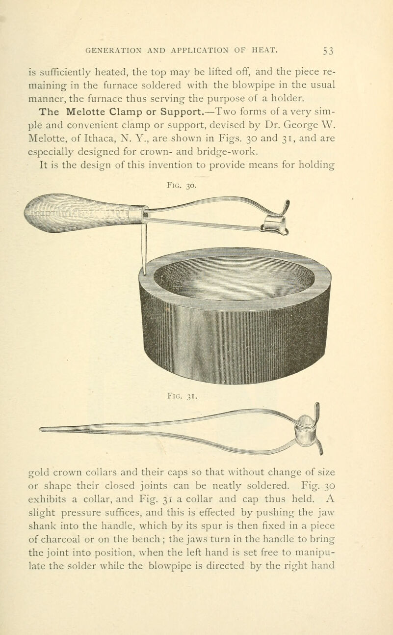 is sufficiently heated, the top may be lifted off, and the piece re- maining in the furnace soldered with the blowpipe in the usual manner, the furnace thus serving the purpose of a holder. The Melotte Clamp or Support.—Two forms of a very sim- ple and convenient clamp or support, devised by Dr. George W. Melotte, of Ithaca, N. Y., are shown in Figs. 30 and 31, and are especially designed for crown- and bridge-work. It is the design of this invention to provide means for holding Fig. .^o. gold crown collars and their caps so that without change of size or shape their closed joints can be neatly soldered. Fig. 30 exhibits a collar, and Fig. 31 a collar and cap thus held. A slight pressure suffices, and this is effected by pushing the jaw shank into the handle, which by its spur is then fixed in a piece of charcoal or on the bench ; the jaws turn in the handle to bring the joint into position, when the left hand is set free to manipu- late the solder while the blowpipe is directed by the right hand