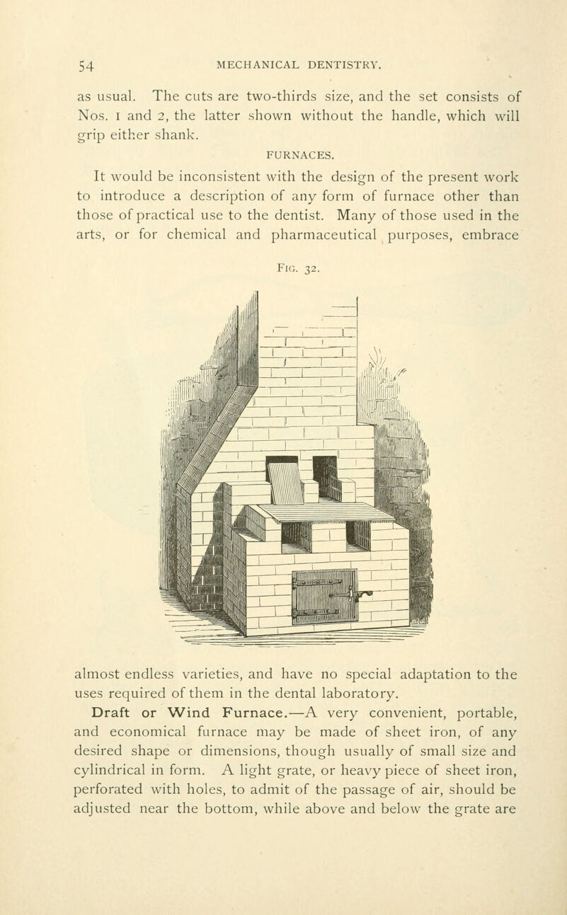as usual. The cuts are two-thirds size, and the set consists of Nos. I and 2, the latter shown without the handle, which will grip either shank. FURNACES. It would be inconsistent with the design of the present work to introduce a description of any form of furnace other than those of practical use to the dentist. Many of those used in the arts, or for chemical and pharmaceutical purposes, embrace Fig. 32. almost endless varieties, and have no special adaptation to the uses required of them in the dental laboratory. Draft or Wind Furnace.—A very convenient, portable, and economical furnace may be made of sheet iron, of any desired shape or dimensions, though usually of small size and cylindrical in form. A light grate, or heavy piece of sheet iron, perforated with holes, to admit of the passage of air, should be adjusted near the bottom, while above and below the grate are
