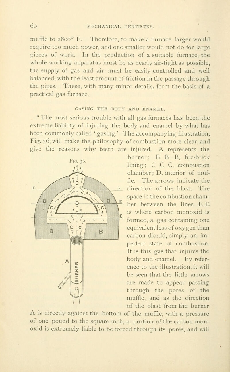 muffle to 2800° F. Therefore, to make a furnace larger would require too much power, and one smaller would not do for large pieces of work. In the production of a suitable furnace, the whole working apparatus must be as nearly air-tight as possible, the supply of gas and air must be easily controlled and well balanced, with the least amount of friction in the passage through the pipes. These, with many minor details, form the basis of a practical gas furnace. CASING THE BODY AND ENAMEL.  The most serious trouble with all gas furnaces has been the extreme liability of injuring the body and enamel by what has been commonly called ' gasing.' The accompanying illustration, Fig. 36, will make the philosophy of combustion more clear, and give the reasons why teeth are injured. A represents the burner; B B B, fire-brick lining; C C C, combustion chamber; D, interior of muf- fle. The arrows indicate the direction of the blast. The space in the combustion cham- ber between the lines E E is where carbon monoxid is formed, a gas containing one equivalent less of oxygen than carbon dioxid, simply an im- perfect state of combustion. It is this gas that injures the body and enamel. By refer- ence to the illustration, it will be seen that the little arrows are made to appear passing through the pores of the muffle, and as the direction of the blast from the burner A is directly against the bottom of the muffle, with a pressure of one pound to the square inch, a portion of the carbon mon- oxid is extremely liable to be forced through its pores, and will