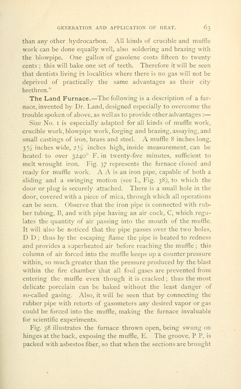 than any other hydrocarbon. All kinds of crucible and muffle work can be done equally well, also soldering and brazing with the blowpipe. One gallon of gasolene costs fifteen to twenty cents ; this will bake one set of teeth. Therefore it will be seen that dentists living in localities where there is no gas will not be deprived of practically the same advantages as their city brethren. The Land Furnace.—The following is a description of a fur- nace, invented by Dr. Land, designed especially to overcome the trouble spoken of above, as well as to provide other advantages :— Size No. I is especially adapted for all kinds of muffle work, crucible work, blowpipe work, forging and brazing, assaying, and small castings of iron, brass and steel. A muffle 8 inches long, 3^ inches wide, 2^ inches high, inside measurement, can be heated to over 3240° F. in twenty-five minutes, sufficient to melt wrought iron. Fig. 37 represents the furnace closed and ready for muffle work. A A is an iron pipe, capable of both a sliding and a swinging motion (see L, Fig. 38), to which the door or plug is securely attached. There is a small hole in the door, covered with a piece of mica, through which all operations can be seen. Observe that the iron pipe is connected with rub- ber tubing, B, and with pipe having an air cock, C, which regu- lates the quantity of air passing into the mouth of the muffle. It will also be noticed that the pipe passes over the two holes, D D ; thus by the escaping flame the pipe is heated to redness and provides a superheated air before reaching the muffle ; this column of air forced into the muffle keeps up a counter pressure within, so much greater than the pressure produced by the blast within the fire chamber that all foul gases are prevented from entering the muffle even though it is cracked ; thus the most delicate porcelain can be baked without the least danger of so-called gasing. Also, it will be seen that by connecting the rubber pipe with retorts of gasometers any desired vapor or gas could be forced into the muffle, making the furnace invaluable for scientific experiments. Fig. 38 illustrates the furnace thrown open, being swung on hinges at the back, exposing the muffle, E. The groove, P P, is packed with asbestos fiber, so that when the sections are brought